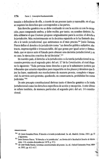 tensión o defenderse de ella, a través de un proceso justo y razonable, en el que
se respeten los derechos que corresponden a las partes.
Este derecho genérico no se debe confundir ni con la acción ni con la excep­
ción, pues comprende ambos, y debe recibir, por tanto, un nombre distinto. Po­
dría utilizarse el que Couture propuso originalmente para la acción: el derecho a
la jurisdicción. Más recientemente en la doctrina española se le ha llamado dere­
cho a la tutela jurisdiccional, que estimamos es el más preciso.64 Jesús Zamora
Pierce define el derecho a la jurisdicción como “un derecho público subjetivo, abs­
tracto, imprescriptible e irrenunciable, del que gozan por igual actor y deman­
dado, que se ejerce ante el Estado para obtener una decisión jurisdiccional y, en
su caso, la ejecución coactiva de tal decisión”.65
En nuestro país, el derecho a la jurisdicción o a la tutela jurisdiccional se en­
cuentra previsto en el segundo párr. del art. 17 de la Constitución, el cual dispo­
ne lo siguiente: “Toda persona tiene derecho a que se le administre justicia por
tribunales que estarán expeditos para impartirla en los plazos y términos que fi­
jen las leyes, emitiendo sus resoluciones de manera pronta, completa e impar­
cial. Su servicio será gratuito, quedando, en consecuencia, prohibidas las costas
judiciales."66
De este precepto constitucional derivan tanto el derecho genérico a la tutela
jurisdiccional como los derechos específicos de acción y excepción. A este último
se refiere también, de manera particular, el segundo párr. del art. 14 constitu­
cional.
1 7 6 Parte 2. Conceptos fundamentales
64 CJr. Jesús González Pérez, El derecho a la tutela jurisdiccional, 3a. ed„ Madrid, Civitas, 2001, pp. 33
y siguientes.
65 Jesús Zamora Pierce, “El derecho a la jurisdicción", en Revista de la Facultad de Derecho de México,
núm. 114, octubre-diciembre de 1979, p. 972.
fifi ' •
CJr. José Ovalle Favela, Garantías constitucionales del proceso, 2a. ed„ Oxford University Press, Méxi­
co, 2002, pp. 411-417.
 