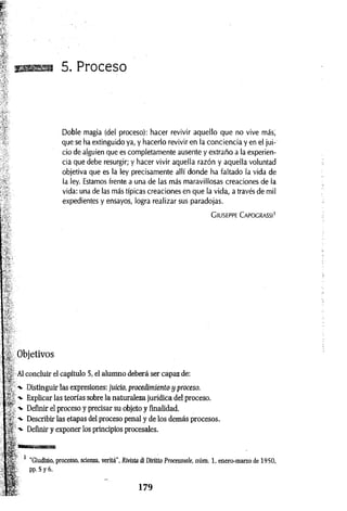 gassa 5. Proceso
Doble magia (del proceso): hacer revivir aquello que no vive más,
que se ha extinguido ya, y hacerlo revivir en la conciencia y en el jui­
cio de alguien que es completamente ausente y extraño a la experien­
cia que debe resurgir; y hacer vivir aquella razón y aquella voluntad
objetiva que es la ley precisamente allí donde ha faltado la vida de
la ley. Estamos frente a una de las más maravillosas creaciones de la
vida: una de las más típicas creaciones en que la vida, a través de mil
expedientes y ensayos, logra realizar sus paradojas.
C iu seppe C a po c r a ssi'
Objetivos
Al concluir el capítulo 5, el alumno deberá ser capaz de:
/*- Distinguir las expresiones: juicio, procedimiento y proceso.
■
*- Explicar las teorías sobre la naturaleza jurídica del proceso.
■v Definir el proceso y precisar su objeto y finalidad.
-v Describir las etapas del proceso penal y de los demás procesos.
^ Definir y exponer los principios procesales.
'fflT IW " TWiFlll
w ■
1 "Giudizio, processo, scienza, verità", Rivista di Diritto Processuale, núm. 1, enero-marzo de 1950,
pp. 5 y 6.
 