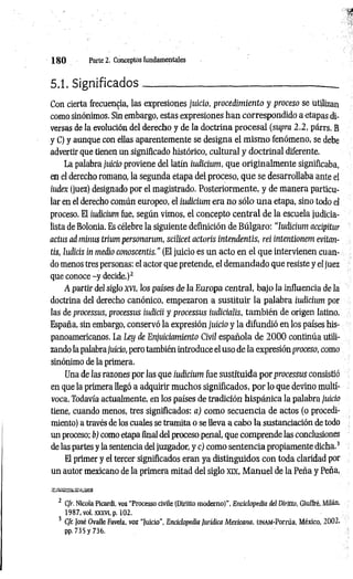 1 8 0 Parte 2. Conceptos fundamentales
5.1. Significados------------ ------------------------------- :
--------- .
Con cierta frecuencia, las expresiones juicio, procedimiento y proceso se utilizan
como sinónimos. Sin embargo, estas expresiones han correspondido a etapas di­
versas de la evolución del derecho y de la doctrina procesal (supra 2.2, párrs. B
y C) y aunque con ellas aparentemente se designa el mismo fenómeno, se debe
advertir que tienen un significado histórico, cultural y doctrinal diferente.
La palabra juicio proviene del latín iudicium, que originalmente significaba,
en el derecho romano, la segunda etapa del proceso, que se desarrollaba ante el
iudex (juez) designado por el magistrado. Posteriormente, y de manera particu­
lar en el derecho común europeo, el iudicium era no sólo una etapa, sino todo el
proceso. El iudicium fue, según vimos, el concepto central de la escuela judicia-
lista de Bolonia. Es célebre la siguiente definición de Búlgaro: “Iudicium accipitur
actus ad minus trium personarum, scilicet actoris intendentis, rei intentionem evitan-
tis, Iudicis in medio conoscentis." (El juicio es un acto en el que intervienen cuan­
do menos tres personas: el actor que pretende, el demandado que resiste y el juez
que conoce -y decide.)2
A partir del siglo xvi, los países de la Europa central, bajo la influencia de la
doctrina del derecho canónico, empezaron a sustituir la palabra iudicium por
las de processus, processus iudicii y processus iudicialis, tam bién de origen latino.
España, sin embargo, conservó la expresión juicio y la difundió en los países his­
panoamericanos. La Ley de Enjuiciamiento Civil española de 2 0 0 0 continúa utili­
zando la palabrajidcio, pero también introduce el uso de la expresión proceso, como
sinónimo de la primera.
Una de las razones por las que iudicium fue sustituida por processus consistió
en que la primera llegó a adquirir muchos significados, por lo que devino multí-
voca. Todavía actualmente, en los países de tradición hispánica la palabra juicio
tiene, cuando menos, tres significados: a) como secuencia de actos (o procedi­
miento) a través de los cuales se tramita o se lleva a cabo la sustanciación de todo
un proceso: b) como etapa final del proceso penal, que comprende las conclusiones
de las partes y la sentencia del juzgador, y e) como sentencia propiamente dicha.3
El primer y el tercer significados eran ya distinguidos con toda claridad por
un autor mexicano de la primera mitad del siglo xix, M anuel de la Peña y Peña,
aM
SB8»M
B¡aaBi
2 C/r. Nicola Picardi, voz “Processo civile (Diritto moderno)", Enciclopedia del Diritto, Giuffré, Milán,
1987, vol. XXXVI, p. 102.
3 Cfr. {osé Ovalle Favela, voz “Juicio”, Enciclopedia jurídica Mexicana, UNAM-Porrúa, México, 2002,
pp. 735 y 736.
 