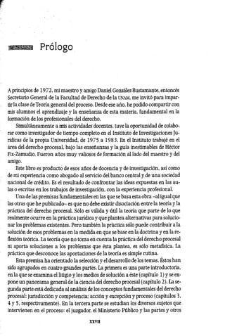 V
;T, Prólogo
A principios de 1972, mi maestro y amigo Daniel González Bustamante, entoncés
Secretario General de la Facultad de Derecho de la u n a m , me invitó para impar­
tir la clase de Teoría general del proceso. Desde ese año, he podido compartir con
mis alumnos el aprendizaje y la enseñanza de esta materia, fundamental en la
formación de los profesionales del derecho.
Simultáneamente a mis actividades docentes, tuve la oportunidad de colabo­
rar como investigador de tiempo completo en el Instituto de Investigaciones Ju­
rídicas de la propia Universidad, de 1975 a 1983. En el Instituto trabajé en el
área del derecho procesal, bajo las enseñanzas y la guía inestimables de Héctor
Fix-Zamudio. Fueron años muy valiosos de formación al lado del maestro y del
amigo.
Este libro es producto de esos años de docencia y de investigación, así como
de mi experiencia como abogado al servicio del banco central y de una sociedad
nacional de crédito. Es el resultado de confrontar las ideas expuestas en las au­
las o escritas en los trabajos de investigación, con la experiencia profesional.
Una de las premisas fundamentales en las que se basa esta obra -a l igual que
las otras que he publicado- es que no debe existir disociación entre la teoría y la
práctica del derecho procesal. Sólo es válida y útil la teoría que parte de lo que
realmente ocurre en la práctica jurídica y que plantea alternativas para solucio­
nar los problemas existentes. Pero también la práctica sólo puede contribuir a la
solución de esos problemas en la medida en que se base en la doctrina y en la re­
flexión teórica. La teoría que no toma en cuenta la práctica del derecho procesal
ni aporta soluciones a los problemas que ésta plantea, es sólo metafísica. La
práctica que desconoce las aportaciones de la teoría es simple rutina.
Esta premisa ha orientado la selección y el desarrollo de los temas. Estos han
sido agrupados en cuatro grandes partes. La primera es una parte introductoria,
en la que se examina el litigio y los medios de solución a éste (capítulo 1) y se ex­
pone un panorama general de la ciencia del derecho procesal (capítulo 2). La se­
gunda parte está dedicada al análisis de los conceptos fundamentales del derecho
procesal: jurisdicción y competencia; acción y excepción y proceso (capítulos 3,
4 y 5, respectivamente). En la tercera parte se estudian los diversos sujetos que
intervienen en el proceso: el juzgador, el Ministerio Público y las partes y otros
 