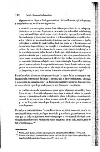 1 8 2 Parte 2. Conceptos fundamentales
El propio autor hispano distingue con toda claridad los conceptos de proceso
y procedimiento en los términos siguientes:
si bien todo proceso requiere para su desarrollo un procedimiento, no todo proce­
dimiento es un proceso... El proceso se caracteriza por su finalidad jurisdiccional
compositiva del litigio, mientras que el procedimiento... (que puede manifestarse
fuera del campo procesal, cual sucede en el orden administrativo o en el legislati­
vo) se reduce a ser una coordinación de actos en marcha, relacionados o ligados
entre sí por la unidad del efecto jurídico final, que puede ser el de un proceso o el
de una fase o fragmento suyo (por ejemplo, el procedimiento incidental o el impug­
nativo). Así, pues, mientras la noción de proceso es esencialmente teleológica, la
de procedimiento es de índole formal, y de ahí que... distintos tipos de proceso se
puedan sustanciar por el mismo procedimiento, y viceversa, procedimientos dis­
tintos sirvan para tramitar procesos de idéntico tipo. Ambos conceptos coinciden
en su carácter dinámico, reflejado en su común etimología, de procedere, avanzar;
pero el proceso, además de un procedimiento como forma de exteriorizarse, com­
prende los nexos -constituyan o no relación jurídica- que entre sus sujetos (es de­
cir, las partes y el juez) se establecen durante la sustanciación del litigio.9
Para Carnelutti el concepto de proceso denota “la suma de los actos que se rea­
lizan para la composición del litigio", en tanto que el de procedimiento, “el orden
y la sucesión de su realización". La diferencia cualitativa entre los dos conceptos
es tan profunda, que llega a reflejarse en una diferencia cuantitativa:
en realidad, si un solo procedimiento puede agotar el proceso, es posible y hasta
frecuente que el desarrollo del proceso tenga lugar a través de más de un procedi­
miento; el paradigma de esta verdad nos lo ofrece la hipótesis, absolutamente
normal, de un proceso que se lleva a cabo a través del primero y segundo grado;
y... en los dos grados tienen lugar dos grandes procedimientos, que se suman en
un solo proceso.
Para el procesalista italiano, “la combinación de los actos, necesaria para la ob­
tención del electo común, da lugar a un ciclo, que se llama procedimiento. No se
dice que tal ciclo sea suficiente para conseguir por sí solo el resultado final, cons­
tituyendo así el proceso, ya que éste puede exigir más de un ciclo, esto es, más de
un procedimiento.”10
9 Niceto Alcalá-Zamora, Proceso, autocomposición y autodefensa, un a m , México, 1970, p. 116.
10 Francesco Carnelutti, Sistema de derecho procesal civil, trad. Niceto Alcalá-Zamora y Castillo y San­
tiago Sentís Melendo, u t eh a , Buenos Aires, 1944, t. IV, pp. 2 y 3.
 