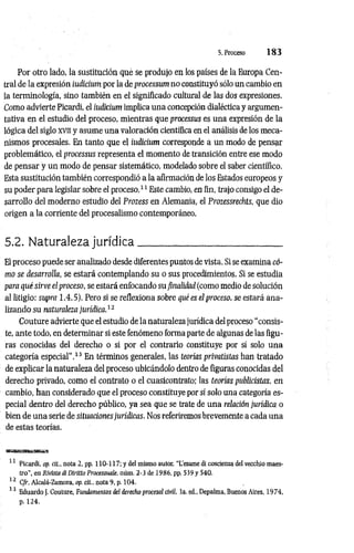 5. Proceso 1 8 3
Por otro lado, la sustitución qué se produjo en los países de la Europa Cen­
tral de la expresión iudicíum por la de processum no constituyó sólo un cambio en
la terminología, sino también en el significado cultural de las dos expresiones.
Como advierte Picardi, el iudicíum implica una concepción dialéctica y argumen­
tativa en el estudio del proceso, mientras que processus es una expresión de la
lógica del siglo xvn y asume una valoración científica en el análisis de los meca­
nismos procesales. En tanto que el iudicium corresponde a un modo de pensar
problemático, el processus representa el momento de transición entre ese modo
de pensar y un modo de pensar sistemático, modelado sobre el saber científico.
Esta sustitución también correspondió a la afirmación de los Estados europeos y
su poder para legislar sobre el proceso.11 Este cambio, en fin, trajo consigo el de­
sarrollo del moderno estudio del Prozess en Alemania, el Prozessrechts, que dio
origen a la corriente del procesalismo contemporáneo.
5.2. Naturaleza jurídica____________________________
El proceso puede ser analizado desde diferentes puntos de vista. Si se examina có­
mo se desarrolla, se estará contemplando su o sus procedimientos. Si se estudia
para qué sirve el proceso, se estará enfocando su finalidad (como medio de solución
al litigio: supra 1.4.5). Pero si se reflexiona sobre qué es el proceso, se estará ana­
lizando su naturaleza jurídica.12
Couture advierte que el estudio de la naturaleza jurídica del proceso “consis­
te, ante todo, en determinar si este fenómeno forma parte de algunas de las figu­
ras conocidas del derecho o si por el contrario constituye por sí solo una
categoría especial”.13 En términos generales, las teorías privatistas han tratado
de explicar la naturaleza del proceso ubicándolo dentro de figuras conocidas del
derecho privado, como el contrato o el cuasicontrato; las teorías publicistas, en
cambio, han considerado que el proceso constituye por sí solo una categoría es­
pecial dentro del derecho público, ya sea que se trate de una relación jurídica o
bien de una serie de situaciones jurídicas. Nos referiremos brevemente a cada una
de estas teorías.
11 Picardi, op. cit., nota 2, pp. 110-117; y del mismo autor. "L'esame di coscienza del vecchio maes­
tro", en Rivista di Dirítto Processuale, aúm. 2-3 de 1986, pp. 539 y 540.
12 C/r. Alcalá-Zamora, op. cit.. nota 9, p. 104.
13 Eduardo J. Couture, Fundamentos del derecho procesal civil. 3a. ed„ Depalma, Buenos Aires, 1974,
p. 124.
 