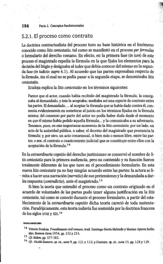 1 8 4 Parte 2. Conceptos fundamentales
5.2.1. El proceso como contrato
La doctrina contractualista del proceso tuvo su base histórica en el fenómeno
conocido como litis contestado, tal como se manifestó en el proceso per formulas
o formulario del derecho romano. En efecto, en la primera fase (in iure) de este
proceso el magistrado expedía la fórmula en la que fijaba los elementos para la.
decisión del litigio y designaba al iudex que debía conocer del mismo en la segun­
da fase (in iudicio: supra 4.1). Al acuerdo que las partes expresaban respecto de
la fórmula, sin el cual no se podía pasar a la segunda etapa, se denominaba litis
contestado.
Scialoja explica la litis contestado en los términos siguientes:
Parece que el actor, cuando había recibido del magistrado la fórmula, la consig­
naba al demandado, y éste la aceptaba; mediaba así una especie de contrato entre
laspartes. El demandado,... al aceptar la fórmula que se había dado contra él, con­
sentía evidentemente en someterse al juicio en los términos fijados en la fórmula
misma: del consenso por parte del actor no podía haber duda desde el momento
en que él mismo había pedido aquella fórmula... y la comunicaba a su adversario.
Tenemos, pues, en este importante momento de la litis co n testad o , por un lado, un
acto de la autoridad pública, a saber, el decreto del magistrado que pronuncia la
fórmula: y, por otro, un acto consensual, si bien más o menos libre, entre las par­
tes: o sea, el contrato o cuasicontrato judicial que se constituye entre ellos con la
aceptación de la fórmula.14
En la extraordinaria cognitio del derecho justinianeo se conservó el nombre de li­
tis contestado para la primera audiencia, pero su contenido y su función fueron
totalmente diferentes de los que tuvo en el procedimiento formulario. En esta
nueva litis contestatio ya no hay ningún acuerdo entre las partes: la actora se li-
■mita a hacer una narración (narrado) de sus pretensiones y la demandada a dar­
les respuesta (contradictio), ante el magistrado.15
Si bien la teoría que entendió el proceso como un contrato originado en el
acuerdo de voluntades de las partes pudo tener alguna justificación en la litis
contestatio, tal como se conoció durante el proceso formulario, a partir del esta­
blecimiento de la extraordinaria cognitio dicha teoría careció de toda sustenta­
ción. Paradójicamente, esta teoría todavía fue sostenida por la doctrina francesa
de los siglos xvin y xix.16
smsssmasKm
14 Vittorio Scialoja, Procedimiento civil romano, trad. Santiago Sentís Melendo y Marino Ayerra Redín,
ejea, Buenos Aires 1954, pp. 232 y 233.
15 CJr. ibidem, pp. 377-382.
16 C/r. Alcalá-Zamora, op. cit., nota 9, pp. 121 y 122; y Couture, op. cit., nota 13, pp. 128 y 129.
 