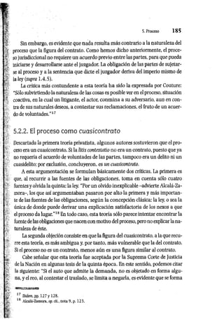 5. Proceso 1 8 5
Sin embargo, es evidente que nada resulta m ás contrario a la naturaleza del
proceso que la figura del contrato. Como hemos dicho anteriormente, el proce­
so jurisdiccional no requiere un acuerdo previo entre las partes, para que pueda
iniciarse y desarrollarse ante el juzgador. La obligación de las partes de sujetar­
se al proceso y a la sentencia que dicte el juzgador deriva del imperio mismo de
la ley (supra 1.4.5).
La crítica más contundente a esta teoría h a sido la expresada por Couture:
“Sólo subvirtiendo la naturaleza de las cosas es posible ver en el proceso, situación
coactiva, en la cual un litigante, el actor, conm ina a su adversario, aun en con­
tra de sus naturales deseos, a contestar sus reclam aciones, el fruto de un acuer­
do de voluntades.”17
5.2.2. El proceso como cuasicontrato
Descartada la primera teoría privatista, algunos autores sostuvieron que el pro­
ceso era un cuasicontrato. Si la litis contestatio no era un contrato, puesto que ya
no requería el acuerdo de voluntades de las partes, tampoco era un delito ni un
cuasidelito; por exclusión, concluyeron, es un cuasicontrato.
A esta argumentación se formulan básicam ente dos críticas. La primera es
que, al recurrir a las fuentes de las obligaciones, toma en cuenta sólo cuatro
fuentes y olvida la quinta: la ley. “Por un olvido inexplicable -advierte Alcalá-Za­
mora-, los que así argumentaban pasaron por alto la primera y más importan­
te de las fuentes de las obligaciones, según la concepción clásica: la ley, o sea la
única de donde puede derivar una explicación satisfactoria de los nexos a que
el proceso da lugar.”18 En todo caso, esta teoría sólo parece intentar encontrar la
fuente de las obligaciones que nacen con motivo del proceso, pero no explicar la na­
turaleza de éste.
La segunda objeción consiste en que la figura del cuasicontrato, a la que recu­
rre esta teoría, es más ambigua y, por tanto, m ás vulnerable que la del contrato.
Si el proceso no es un contrato, menos aún es una figura similar al contrato.
Cabe señalar que esta teoría fue aceptada por la Suprema Corte de Justicia
de la Nación en algunas tesis de la quinta época. En este sentido, podemos citar
la siguiente: “Si el auto que admite la demanda, no es objetado en forma algu­
na, y el reo, al contestar el traslado, se limita a negarla, es evidente que se forma
17 Ibidem, pp. 127 y 128.
18 Alcalá-Zamora, op. cit., nota 9, p. 123.
 
