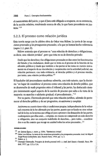1 8 6 Parte 2. Conceptos fundamentales
el cuasicontrato del juicio, y que el Juez está obligado a ocuparse, en su sentencia,
de la acción relativa, resolviendo acerca de ella, lo que fuere procedente en jus­
ticia.”19
5.2.3. El proceso como relación jurídica
Esta teoría surge con la célebre obra de Oskar von Bülow, La teoría de las excep­
ciones procesales y los presupuestos procesales, a la que ya hemos hecho referencia
(supra 2.2, párr. E).
Bülow sostenía que el proceso es “una relación de derechos y obligaciones,
es decir, una relación jurídica", pero que ésta no es de derecho privado:
Desde que los derechos y las obligaciones procesales se dan entre los funcionarios
del Estado y los ciudadanos, desde que se trata en el proceso de la función de los
oficiales públicos y desde que también a las partes se las toma en cuenta única­
mente en el aspecto de su vinculación y cooperación con la actividad judicial, esa
relación pertenece, con toda evidencia, al derecho público y el proceso resulta,
por tanto, una relación jurídica pública.20
El fundador del procesalismo moderno advertía, con todo acierto, que la doctri­
na "en lugar de considerar al proceso como una relación de derecho público, que
se desenvuelve de modo progresivo entre el tribunal y las partes, ha destacado siem­
pre únicamente aquel aspecto de la noción de proceso que salta a la vista de la
mayoría: su marcha o adelanto gradual, el procedimiento...”21
Por su parte, Chiovenda precisó que esta relación jurídica, además de perte­
necer al derecho público y de ser progresiva, es autónoma y compleja:
Autónoma en cuanto tiene vida y condiciones propias, independientes de la volun­
tad concreta de la ley afirmada por las partes, puesto que se funda en otra volun­
tad de la ley, en la norma que obliga al juez a proveer a las demandas de las partes,
cualesquiera que ellas sean...; compleja, en cuanto no comprende un solo derecho
u obligación, sino un conjunto indefinido de derechos,... pero todos... coordina­
dos a un fin común que recoge en unidad todos los actos procesales...22
s e s i í s k í s e s h í
19 s jf . Quinta Época, t. xxxiv, p. 1096, “ Sen t en c ia s c iv ile s'’.
20 Oskar von Bülow, La teoría de las excepciones procesales y los presupuestos procesales, trad. de Miguel
Ángel Rosas Lichtschein, ejea, Buenos Aires, 1964, pp. 1 y 2.
21 Ibidem, p. 3. '
22 Giuseppe Chiovenda, Principios ie derecho procesal civil, 1.1
, trad. José Casais y Santaló, Reus, Ma­
drid, 1977, pp. 123 y 124.
 