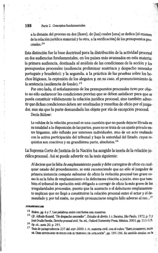 1 8 8 Parte 2. Conceptos fundamentales
a la división del proceso en dos [fases], de [las] cuales [una] se dedica [al examen
de la relación jurídica material y la otra, a la verificación] de los presupuestos pro­
cesales.24
Esta distinción fue la base doctrinal para la distribución de la actividad procesal
en dos audiencias fundamentales, en los países más avanzados en esta materia:
la primera audiencia, destinada al análisis de las condiciones de la acción y los
presupuestos procesales (audiencia preliminar austríaca y despacho saneador
portugués y brasileño); y la segunda, a la práctica de las pruebas sobre los he­
chos litigiosos, la expresión de los alegatos y, en su caso, el pronunciamiento de
la sentencia (audiencia de fondo).25
Por otro lado, el señalamiento de los presupuestos procesales tuvo por obje­
to no sólo esclarecer las condiciones previas que se deben satisfacer para que se
pueda constituir válidamente la relación jurídica procesal, sino también adver­
tir que dichas condiciones deben ser analizadas y resueltas de oficio por el juzga­
dor, aun sin que la parte demandada las objete por vía de excepción procesal.
Decía Bülow:
La validez de la relación procesal es una cuestión que no puede dejarse librada en
su totalidad a la disposición de las partes, pues no se trata de un ajuste privado en­
tre litigantes, sólo influido por intereses individuales, sino de un acto realizado
con la activa participación del tribunal y bajo la autoridad del Estado, cuyos re­
quisitos son coactivos y en grandísima parte, absolutos.26
La Suprema Corte de Justicia de la Nación ha acogido la teoría de la relación ju­
rídica procesal. Así se puede advertir en la tesis siguiente:
Al decirse que la falta deem plazam iento puede y debe corregirse de oficio en cual­
quier estado del procedimiento, se está reconociendo que no sólo al juzgador de
primera instancia compete subsanar de oficio la violación procesal tan grave co­
mo lo es la falta de emplazamiento o la defectuosa citación a juicio, sino que tam­
bién el tribunal de apelación está obligado a corregir de oficio la más grave de las
irregularidades procesales, puesto que la ausencia o el defectuoso emplazamien­
to implican que no llegó a constituirse la relación procesal entre el actor y el de­
mandado y, por tal razón, no puede pronunciarse ningún fallo adverso al reo...27
24 Ibidem, pp. 6 y 7. Las palabras entre corchetes son nuestras.
25 Cfr. Alfredo Buzaid, “Do despacho saneador", Estudos de direito, 1.1
, Saraiva, Sao Paulo, 1972, p. 7; y
José Ovalle Favela, Derecho procesal civil, 9a. ed„ Oxford University Press, México, 2003, pp. 113-119.
26 Op. cit., nota 20, p. 293.
2 7 Tesis de jurisprudencia 2 3 7 del a s jf - 2 0 0 0 , t. IV, materia civil, con el rubro “ EMPLAZAMIENTO, FALTA
de. Debe estudiarse de o ficio por e l trib u n a l de ap elació n ", pp. 195-196. En sentido similar, en la
 