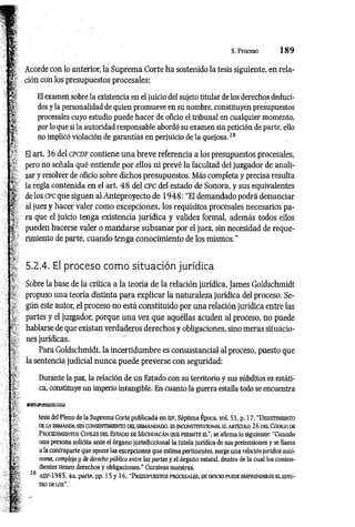 5. Proceso 1 8 9
Acorde con lo anterior, la Suprema Corte ha sostenido la tesis siguiente, en rela­
ción con los presupuestos procesales:
El examen sobre la existencia en el juicio del sujeto titular de los derechos deduci­
dos y la personalidad de quien promueve en su nombre, constituyen presupuestos
procesales cuyo estudio puede hacer de oficio el tribunal en cualquier momento,
por lo que si la autoridad responsable abordó su examen sin petición de parte, ello
no implicó violación de garantías en perjuicio de la quejosa.28
El art. 36 del c p c d f contiene una breve referencia a los presupuestos procesales,
pero no señala qué entiende por ellos ni prevé la facultad del juzgador de anali­
zar y resolver de oficio sobre dichos presupuestos. Más completa y precisa resulta
la regla contenida en el art. 48 del CPC del estado de Sonora, y sus equivalentes
de los c pc que siguen al Anteproyecto de 1948: “El demandado podrá denunciar
al juez y hacer valer como excepciones, los requisitos procesales necesarios pa­
ra que el juicio tenga existencia jurídica y validez formal, además todos ellos
pueden hacerse valer o mandarse subsanar por el juez, sin necesidad de reque­
rimiento de parte, cuando tenga conocimiento de los mismos."
5.2.4. El proceso como situación jurídica
Sobre la base de la crítica a la teoría de la relación jurídica, James Goldschmidt
propuso una teoría distinta para explicar la naturaleza jurídica del proceso. Se­
gún este autor, el proceso no está constituido por una relación jurídica entre las
partes y el juzgador, porque una vez que aquéllas acuden al proceso, no puede
hablarse de que existan verdaderos derechos y obligaciones, sino meras situacio­
nes jurídicas.
Para Goldschmidt, la incertidumbre es consustancial al proceso, puesto que
la sentencia judicial nunca puede preverse con seguridad:
Durante la paz, la relación de un Estado con su territorio y sus súbditos es estáti­
ca, constituye un imperio intangible. En cuanto la guerra estalla todo se encuentra
SSES3K3S5S3SSa
tesis del Pleno de la Suprema Corte publicada en s jf , Séptima Época, vol. 51, p. 17, “D esistim iento
DE LA DEMANDA SIN CONSENTIMIENTO DEL DEMANDADO. ES INCONSTITUCIONAL a ARTÍCULO 26 D a CÓD1ÜO DE
P rocedimientos Civiles del Estado de M ichoacán que perm ite el", se afirma lo siguiente: “Cuando
una persona solicita ante el órgano jurisdiccional la tutela jurídica de sus pretensiones y se llama
a la contraparte que opone las excepciones que estima pertinentes, surge una relación jurídica autó­
noma, compleja y de derecho público entre las partes y el órgano estatal, dentro de la cual los conten­
dientes tienen derechos y obligaciones.” Cursivas nuestras.
8 h s;f -198 5 ,4a. parte, pp. 15 y 16, “ P r esu pu est o s pr o c esa les, d e o fic io pu ed e em pr en d er se e l est u ­
dio de lo s".
 