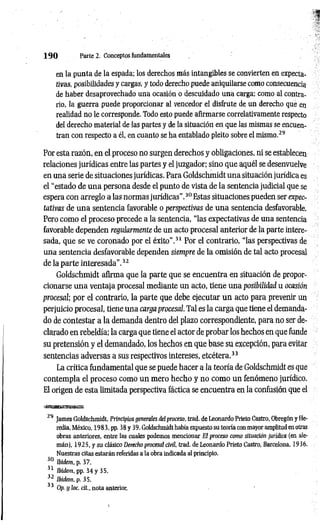 1 9 0 Parte 2. Conceptos fundamentales
en la punta de la espada; los derechos más intangibles se convierten en expecta­
tivas, posibilidades y cargas, y todo derecho puede aniquilarse como consecuencia
de haber desaprovechado una ocasión o descuidado una carga; como al contra­
rio, la guerra puede proporcionar al vencedor el disfrute de un derecho que en
realidad no le corresponde. Todo esto puede afirmarse correlativamente respecto
del derecho material de las partes y de la situación en que las mismas se encuen­
tran con respecto a él, en cuanto se ha entablado pleito sobre el mismo.29
Por esta razón, en el proceso no surgen derechos y obligaciones, ni se establecen
relaciones jurídicas entre las partes y el juzgador; sino que aquél se desenvuelve
en una serie de situaciones jurídicas. Para Goldschmidt una situación jurídica es
el “estado de una persona desde el punto de vista de la sentencia judicial que se
espera con arreglo a las normas jurídicas”.30 Estas situaciones pueden ser expec­
tativas de una sentencia favorable o perspectivas de una sentencia desfavorable.
Pero como el proceso precede a la sentencia, “las expectativas de una sentencia
favorable dependen regularmente de un acto procesal anterior de la parte intere­
sada, que se ve coronado por el éxito”.31 Por el contrario, “las perspectivas de
una sentencia desfavorable dependen siempre de la omisión de tal acto procesal
de la parte interesada".32
Goldschmidt afirma que la parte que se encuentra en situación de propor­
cionarse una ventaja procesal mediante un acto, tiene una posibilidad u ocasión
procesal; por el contrario, la parte que debe ejecutar un acto para prevenir un
perjuicio procesal, tiene una carga procesal. Tal es la carga que tiene el demanda­
do de contestar a la demanda dentro del plazo correspondiente, para no ser de­
clarado en rebeldía; la carga que tiene el actor de probar los hechos en que funde
su pretensión y el demandado, los hechos en que base su excepción, para evitar
sentencias adversas a sus respectivos intereses, etcétera.33
La crítica fundamental que se puede hacer a la teoría de Goldschmidt es que
contempla el proceso como un mero hecho y no como un fenómeno jurídico.
El origen de esta limitada perspectiva fáctica se encuentra en la confusión que el
29 James Goldschmidt, Principios generales del proceso, trad. de Leonardo Prieto Castro, Obregón y He-
redia, México, 1983, pp. 38 y 39. Goldschmidt había expuesto su teoría con mayor amplitud en otras
obras anteriores, entre las cuales podemos mencionar El proceso como situación jurídica (en ale­
mán), 1925, y su clásico Derecho procesal civil, trad. de Leonardo Prieto Castro, Barcelona, 1936.
Nuestras citas estarán referidas a la obra indicada al principio.
30 Ibidem, p. 37.
31 Ibidem, pp. 34 y 35.
32 Ibidem, p. 3S.
33 Op. y loe. cit., nota anterior.
 