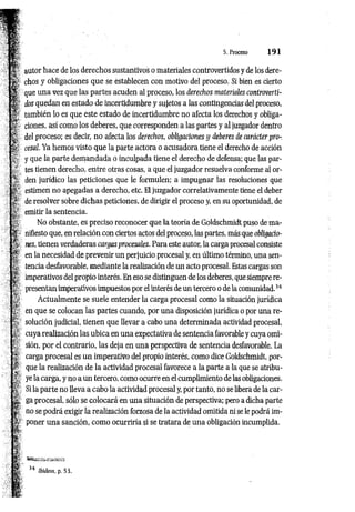 autor hace de los derechos sustantivos o materiales controvertidos y de los dere­
chos y obligaciones que se establecen con motivo del proceso. Si bien es cierto
que una vez que las partes acuden al proceso, los derechos materiales controverti­
dos quedan en estado de incertidumbre y sujetos a las contingencias del proceso,
también lo es que este estado de incertidumbre no afecta los derechos y obliga­
ciones, así como los deberes, que corresponden a las partes y al juzgador dentro
del proceso; es decir, no afecta los derechos, obligaciones y deberes de carácter pro­
cesal. Ya hemos visto que la parte actora o acusadora tiene el derecho de acción
y que la parte demandada o inculpada tiene el derecho de defensa; que las par­
tes tienen derecho, entre otras cosas, a que el juzgador resuelva conforme al or­
den jurídico las peticiones que le formulen; a impugnar las resoluciones que
estimen no apegadas a derecho, etc. El juzgador correlativamente tiene el deber
de resolver sobre dichas peticiones, de dirigir el proceso y, en su oportunidad, de
emitir la sentencia.
No obstante, es preciso reconocer que la teoría de Goldschmidt puso de ma­
nifiesto que, en relación con ciertos actos del proceso, las partes, más que obligacio­
nes, tienen verdaderas cargas procesales. Para este autor, la carga procesal consiste
en la necesidad de prevenir un perjuicio procesal y, en último término, una sen­
tencia desfavorable, mediante la realización de un acto procesal. Estas cargas son
imperativos del propio interés. En eso se distinguen de los deberes, que siempre re­
presentan imperativos impuestos por el interés de un tercero o de la comunidad.34
Actualmente se suele entender la carga procesal como la situación jurídica
en que se colocan las partes cuando, por una disposición jurídica o por una re­
solución judicial, tienen que llevar a cabo una determinada actividad procesal,
cuya realización las ubica en una expectativa de sentencia favorable y cuya omi­
sión, por el contrario, las deja en una perspectiva de sentencia desfavorable. La
carga procesal es un imperativo del propio interés, como dice Goldschmidt, por­
que la realización de la actividad procesal favorece a la parte a la que se atribu­
ye la carga, y no a un tercero, como ocurre en el cumplimiento de las obligaciones.
Si la parte no lleva a cabo la actividad procesal y, por tanto, no se libera de la car­
ga procesal, sólo se colocará en una situación de perspectiva; pero a dicha parte
no se podrá exigir la realización forzosa de la actividad omitida ni se le podrá im­
poner una sanción, como ocurriría si se tratara de una obligación incumplida.
 