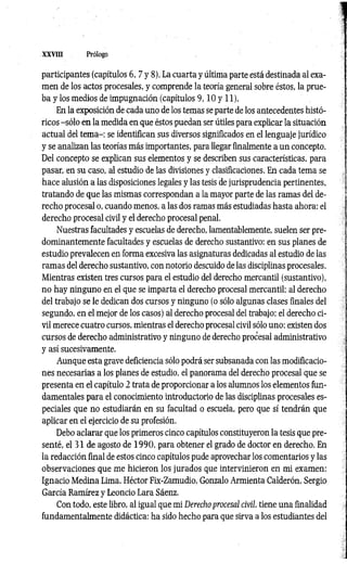 XXVIII Prólogo
participantes (capítulos 6, 7 y 8). La cuarta y última parte está destinada al exa­
men de los actos procesales, y comprende la teoría general sobre éstos, la prue­
ba y los medios de impugnación (capítulos 9 ,1 0 y 11).
En la exposición de cada uno de los temas se parte de los antecedentes histó­
ricos -sólo en la medida en que éstos puedan ser útiles para explicar la situación
actual del tem a-; se identifican sus diversos significados en el lenguaje jurídico
y se analizan las teorías más importantes, para llegar finalmente a un concepto.
Del concepto se explican sus elementos y se describen sus características, para
pasar, en su caso, al estudio de las divisiones y clasificaciones. En cada tema se
hace alusión a las disposiciones legales y las tesis de jurisprudencia pertinentes,
tratando de que las mismas correspondan a la mayor parte de las ramas del de­
recho procesal o, cuando menos, a las dos ramas más estudiadas hasta ahora: el
derecho procesal civil y el derecho procesal penal.
Nuestras facultades y escuelas de derecho, lamentablemente, suelen ser pre­
dominantemente facultades y escuelas de derecho sustantivo: en sus planes de
estudio prevalecen en forma excesiva las asignaturas dedicadas al estudio de las
ramas del derecho sustantivo, con notorio descuido de las disciplinas procesales.
Mientras existen tres cursos para el estudio del derecho mercantil (sustantivo),
no hay ninguno en el que se imparta el derecho procesal mercantil; al derecho
del trabajo se le dedican dos cursos y ninguno (o sólo algunas clases finales del
segundo, en el mejor de los casos) al derecho procesal del trabajo; el derecho ci­
vil merece cuatro cursos, mientras el derecho procesal civil sólo uno; existen dos
cursos de derecho administrativo y ninguno de derecho procesal administrativo
y así sucesivamente.
Aunque esta grave deficiencia sólo podrá ser subsanada con las modificacio­
nes necesarias a los planes de estudio, el panorama del derecho procesal que se
presenta en el capítulo 2 trata de proporcionar a los alumnos los elementos fun­
damentales para el conocimiento introductorio de las disciplinas procesales es­
peciales que no estudiarán en su facultad o escuela, pero que sí tendrán que
aplicar en el ejercicio de su profesión,
Debo aclarar que los primeros cinco capítulos constituyeron la tesis que pre­
senté, el 31 de agosto de 1990, para obtener el grado de doctor en derecho. En
la redacción final de estos cinco capítulos pude aprovechar los comentarios y las
observaciones que me hicieron los jurados que intervinieron en mi examen:
Ignacio Medina Lima, Héctor Fix-Zamudio, Gonzalo Armienta Calderón, Sergio
García Ramírez y Leoncio Lara Sáenz.
Con todo, este libro, al igual que mi Derecho procesal civil, tiene una finalidad
fundamentalmente didáctica: ha sido hecho para que sirva a los estudiantes del
 