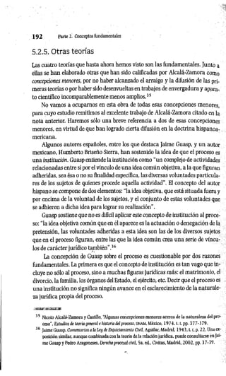 1 9 2 Parte 2. Conceptos fundamentales
5.2.5. Otras teorías
Las cuatro teorías que hasta ahora hemos visto son las fundamentales. Junto a
ellas se han elaborado otras que han sido calificadas por Alcalá-Zamora como
concepciones menores, por no haber alcanzado el arraigo y la difusión de las pri­
meras teorías o por haber sido desenvueltas en trabajos de envergadura y apara­
to científico incomparablemente menos amplios.35
No vamos a ocuparnos en esta obra de todas esas concepciones menores,
para cuyo estudio remitimos al excelente trabajo de Alcalá-Zamora citado en la
nota anterior. Haremos sólo una breve referencia a dos de esas concepciones
menores, en virtud de que han logrado cierta difusión en la doctrina hispanoa­
mericana.
Algunos autores españoles, entre los que destaca Jaime Guasp, y un autor
mexicano, Humberto Briseño Sierra, han sostenido la idea de que el proceso es
una institución. Guasp entiende la institución como “un complejo de actividades
relacionadas entre sí por el vínculo de una idea común objetiva, a la que figuran
adheridas, sea ésa o no su finalidad específica, las diversas voluntades particula­
res de los sujetos de quienes procede aquella actividad”. El concepto del autor
hispano se compone de dos elementos: “la idea objetiva, que está situada fuera y
por encima de la voluntad de los sujetos, y el conjunto de estas voluntades que
se adhieren a dicha idea para lograr su realización".
Guasp sostiene que no es difícil aplicar este concepto de institución al proce­
so: “la idea objetiva común que en él aparece es la actuación o denegación de la
pretensión, las voluntades adheridas a esta idea son las de los diversos sujetos
que en el proceso figuran, entre las que la idea común crea una serie de víncu­
los de carácter jurídico también".36
La concepción de Guasp sobre el proceso es cuestionable por dos razones
fundamentales. La primera es que el concepto de institución es tan vago que in­
cluye no sólo al proceso, sino a muchas figuras jurídicas más: el matrimonio, el
divorcio, la familia, los órganos del Estado, el ejército, etc. Decir que el proceso es
una institución no significa ningún avance en el esclarecimiento de la naturale­
za jurídica propia del proceso.
í m w s i
35 Niceto Alcalá-Zamora y Castillo, “
Algunas concepciones menores acerca de la naturaleza del pro­
ceso", Estudios de teoría general e historia del proceso, unam, México, 1 9 7 4 ,1.1
, pp. 377-379.
36 Jaime Guasp, Comentarios a la Ley de Enjuiciamiento Civil, Aguilar, Madrid, 1943, t. r, p. 22. Una ex­
posición similar, aunque combinada con la teoría de la relación jurídica, puede consultarse en Jai­
me Guasp y Pedro Aragoneses, Derecho procesal civil, 5a. ed., Civitas, Madrid, 2002, pp. 37-39.
 