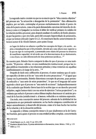 5. Proceso 1 9 3
La segunda razón consiste en que no es exacto que la “idea común objetiva"
del proceso sea “la actuación o denegación de la pretensión”. Esta afirmación
implica, por un lado, contemplar al proceso exclusivamente desde el punto de
vista de la parte actora, como si la parte demandada careciese del derecho de de­
fensa y como si el juzgador no tuviese el deber de verificar primero la validez de
la relación jurídica procesal, para después analizar el conflicto de fondo plantea­
do por las partes; y por otro lado, parte del concepto hipertrofiado de pretensión,
al que ya hemos criticado (supra 4.4.2). AI comentario hecho anteriormente de­
bemos sumar el de Alcalá-Zamora, para quien Guasp
en lugar de dedicar su esfuerzo a perfilar los conceptos de litigio y de acción... as­
pira a reemplazarlos por el depretensión, elevada así a una altura muy superior a
la que en rigor le corresponde, y presentada como objeto del proceso en términos
de manifiesta vaguedad, de tal modo que si la desconectamos de su destinatario,
o sea el juez, no cabe diferenciarla de otras peticiones jurídicas...37
En nuestro país, Briseño Sierra comparte la idea de que el proceso es una insti­
tución: “El proceso - afirm a- es una manifestación institucional, porque las re­
glas públicas trascienden a las relaciones privadas y éstas revierten en aquéllas
indefinidamente a lo largo de la serie...’’38
Después de darle esta calificación al proceso, el autor sostiene que el carác­
ter específico de éste es el de ser “una serie de actos proyectivos”.39 Al igual que
Guasp con la pretensión, Briseño distorsiona concepto de proceso, pues preten­
de reducirlo a “una serie de actos proyectivos”, lo que en el lenguaje del autor
equivale a decir que eí proceso es “una serie de acciones”. Independientemente
de la confusión que Briseño Sierra hace de la acción (que es un derecho procesal
subjetivo, según hemos visto) con sus actos de ejercicio (“actos proyectivos”), es
evidente que reducir el proceso a estos últimos implica desconocer el carácter pro­
cesal de la función jurisdiccional o, al menos, reducirla a su mínima expresión.
Con todo, esta concepción menor del proceso, además de la debilidad de los
argumentos en que pretende sostenerse, no ha hecho ninguna contribución al
mejor entendimiento y desarrollo del proceso, como sí lo han hecho las teorías
de la relación y de la situación jurídicas.
La segunda y última concepción menor a la que aludiremos es la de Gaeta­
no Foschini, para quien el proceso es una entidad jurídica compleja, caracterizada
37 Alcalá-Zamora, op. eit... nota 3 5. pp. 428 y 429.
38 Humberto Briseño Sierra, E!proceso administrativo en Iberoamérica, unam. México, 1968, p. 129.
39 Ibidem, p. 132.
 