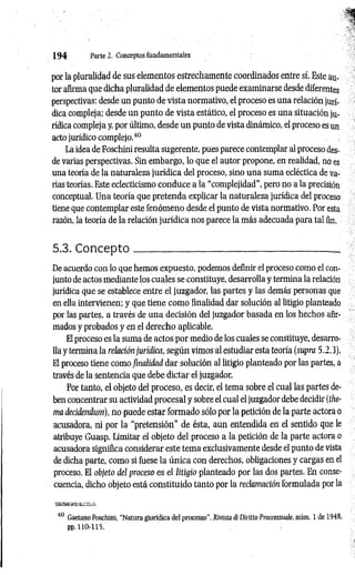 1 9 4 Parte 2. Conceptos fundamentales
por la pluralidad de sus elementos estrechamente coordinados entre sí. Este au­
tor afirma que dicha pluralidad de elementos puede examinarse desde diferentes
perspectivas: desde un punto de vista normativo, el proceso es una relación jurí­
dica compleja; desde un punto de vista estático, el proceso es una situación ju­
rídica compleja y, por último, desde un punto de vista dinámico, el proceso es un
acto jurídico complejo.40
La idea de Foschini resulta sugerente, pues parece contemplar al proceso des­
de varias perspectivas. Sin embargo, lo que el autor propone, en realidad, no es
una teoría de la naturaleza jurídica del proceso, sino una suma ecléctica de va­
rias teorías. Este eclecticismo conduce a la “complejidad", pero no a la precisión
conceptual. Una teoría que pretenda explicar la naturaleza jurídica del proceso
tiene que contemplar este fenómeno desde el punto de vista normativo. Por esta
razón, la teoría de la relación jurídica nos parece la más adecuada para tal fin.
5.3. C oncepto________ ________________________________
De acuerdo con lo que hemos expuesto, podemos definir el proceso como el con­
junto de actos mediante los cuales se constituye, desarrolla y termina la relación
jurídica que se establece entre el juzgador, las partes y las demás personas que
en ella intervienen; y que tiene como finalidad dar solución al litigio planteado
por las partes, a través de una decisión del juzgador basada en los hechos afir­
mados y probados y en el derecho aplicable.
El proceso es la suma de actos por medio de los cuales se constituye, desarro­
lla y termina la relación jurídica, según vimos al estudiar esta teoría (supra 5.2.3).
El proceso tiene como finalidad dar solución al litigio planteado por las partes, a
través de la sentencia que debe dictar el juzgador.
Por tanto, el objeto del proceso, es decir, el tema sobre el cual las partes de­
ben concentrar su actividad procesal y sobre el cual el juzgador debe decidir (the-
ma decidendum), no puede estar formado sólo por la petición de la parte actora o
acusadora, ni por la “pretensión" de ésta, aun entendida en el sentido que le
atribuye Guasp. Limitar el objeto del proceso a la petición de la parte actora o
acusadora significa considerar este tema exclusivamente desde el punto de vista
de dicha parte, como si fuese la única con derechos, obligaciones y cargas en el
proceso. El objeto del proceso es el litigio planteado por las dos partes. En conse­
cuencia, dicho objeto está constituido tanto por la reclamación formulada por la
TsasBsmsksi&s*
40 Gaetano Foschini, “Natura giuridica del processo", Rivista di Diritto Proccessuale, núm. 1 de 1948,
pp. 110-115.
 