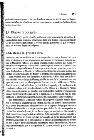 parte actora o acusadora como por la defensa o excepción hecha valer por la par­
te demandada o inculpada; en ambos casos, con sus respectivos fundamentos de
hecho y de derecho.
I; 5.4. Etapas p ro cesales_____________________________
Ya hemos indicado que la relación jurídica procesal se desarrolla a través de di­
versas etapas. Para examinar brevemente cada una de ellas conviene distinguir,
por un lado, las que pertenecen al proceso penal y, por el otro, las que correspon­
den a los procesos diferentes del penal.
5.4.1. Etapas del proceso penal
En nuestro país, antes de iniciar el proceso penal es necesario llevar a cabo una
etapa preliminar, a la que se denomina averiguación previa, la cual compete rea­
lizar al Ministerio Público. Esta etapa empieza con la denuncia, que puede pre-
JT, sentar cualquier persona, o la querella, que sólo puede presentar el ofendido o su
representante, según el tipo de delito de que se trate. La averiguación previa tiene
como finalidad que el Ministerio Público recabe todas las pruebas e indicios que
puedan acreditar el cuerpo del delito y la probable responsabilidad del imputado.
Si se prueban estos dos elementos, el Ministerio Público debe ejercer la ac­
ción penal en contra del probable responsable, a través del acto denominado con­
signación, ante el juez penal competente. En caso contrario, el Ministerio Público
debe dictar una resolución de no ejercicio de la acción penal y ordenar el archivo del
f expediente (sobreseimiento administrativo). Por último, si el Ministerio Público
estima que, aun cuando las pruebas son insuficientes, existe la probabilidad de
obtener posteriormente otras, envía el expediente a la reserva, la cual no pone
término a la averiguación previa, sino que sólo la suspende temporalmente.
Las decisiones del Ministerio Público de no ejercer la acción penal o de en­
viar el expediente a la reserva sólo estaban sujetas a un control jerárquico inter­
no, a través de un recurso administrativo ante el superior del propio Ministerio
Público, el procurador o el subprocurador; pero dichas decisiones no podían ser
combatidas a través de ningún medio de impugnación judicial. En anteriores
ediciones afirmamos que esta imposibilidad de impugnación judicial otorgaba al
Ministerio Público un poder excesivo para decidir, en forma discrecional y aun
'-f arbitraria, si ejercía o no la acción penal o si enviaba o no el expediente a la reser­
va, con lo que se dejaba al ofendido en completo estado de indefensión, haciendo
nugatorio el derecho que le otorga el art. 17 constitucional a que se le adminis­
tre justicia.
 