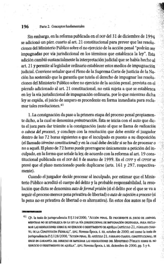 1 9 6 Parte 2. Conceptos fundamentales
Sin embargo, en la reforma publicada en el d o f del 31 de diciembre de 1994
se adicionó un párr. cuarto al art. 21constitucional para prever que las resolu­
ciones del Ministerio Público sobre el no ejercicio de la acción penal “podrán ser
impugnadas por vía jurisdiccional en los términos que establezca la ley". Esta
adición cambió sustancialmente la interpretación judicial que se había hecho al
art. 21y permite al legislador ordinario establecer estos medios de impugnación
judicial. Conviene señalar que el Pleno de la Suprema Corte de Justicia de la Na­
ción ha sostenido que la garantía que tutela el derecho de impugnar las resolu­
ciones del Ministerio Público sobre no ejercicio de la acción penal, prevista en el
párrafo adicionado al art. 21constitucional, no está sujeta a que se establezca
en ley la vía jurisdiccional de impugnación ordinaria, por lo que mientras dicha
ley se expida, el juicio de amparo es procedente en forma inmediata para recla­
mar tales resoluciones.4
1
1. La consignación da paso a la primera etapa del proceso penal propiamen­
te dicho, a la cual se denomina preinstrucción. Ésta se inicia con el auto que dic­
ta el juez para dar trámite a la consignación (auto al que se llama de radicación
o cabeza del proceso), y concluye con la resolución que debe emitir el juzgador
dentro de las 72 horas siguientes a que el inculpado es puesto a su disposición
(el llamado término constitucional) y en la cual debe decidir si se ha de procesar o
no a aquél. El plazo de 72 horas puede prorrogarse únicamente a petición del in­
culpado, en la forma que señale la ley, de acuerdo con la reforma al art. 19 cons­
titucional publicada en el dof del 8de marzo de 1999. En el cfpp y el cp p d f se
prevé que el plazo mencionado puede duplicarse (arts. 161 y 2 9 7 , respectiva­
mente).
Cuando el juzgador decide procesar al inculpado, por estimar que el Minis­
terio Público acreditó el cuerpo del delito y la probable responsabilidad, la reso­
lución que dicta se denomina auto de form al prisión (si el delito por el que se va a
seguir el proceso merece pena privativa de libertad) o auto de sujeción a proceso (si
la pena no es privativa de libertad o es alternativa). En estos dos autos se fija el
41 C/r. la tesis de jurisprudencia P./J.l 14/2000, “ A cció n penal. Es procedente e l ju icio de amparo,
m ientras no se establezca en la le v la v ía ju risd iccio n al de im pugnación o rd in a ria , p ara re c la ­
m ar la s resoluciones sobre e l no ejercicio o desistim iento de a q u é lla (a rtíc u lo 2 1 , p á rra fo cu ar­
to , de la C o n stitu cón F e d e ra l)” , sifg , Novena Época, t. xa, octubre de 2000; así como la tesis de
jurisprudencia P./J.128/2000, “ Acción penal. E l a rtíc u lo 21, p á rra fo cu arto , co n stitu cio n al, se
erige e n g a ra n tía d e l derecho de im pugnar la s resoluciones del M in iste rio Pú b lico sobre e l no
ejercicio o desistim iento de aq u é lla” , s/fg, Novena Época, t. xn, diciembre de 2 000, pp. 5 y 6.
 