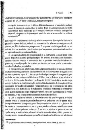 5. Proceso 1 9 7
objeto delproceso penal Conviene recordar que conforme a lo dispuesto en el párr.
segundo del art. 19 de la Constitución, todo proceso penal
se seguirá forzosamente por el delito o delitos señalados en el auto de formal pri­
sión o de sujeción a proceso. Si en la secuela de un proceso apareciere que se ha
cometido un delito distinto del que se persigue, deberá ser objeto de averiguación
separada, sin perjuicio de que después pueda decretarse ia acumulación, si fuere
conducente.42
Si el juzgador considera que no han quedado acreditados el cuerpo del delito o la
probable responsabilidad, debe dictar una resolución a la que se designa auto de
libertad por falta de elementos para procesar. El juzgador también puede dictar un
auto de libertad absoluta, cuando estime que ha quedado plenamente demostra­
do algún elemento negativo del delito.
2. La segunda etapa del proceso penal es la instrucción, la cual tiene como
punto de partida el auto que fija el objeto del proceso y culmina con la resolu­
ción que declara cerrada la instrucción. Esta etapa tiene como finalidad que las
partes aporten al juzgador las pruebas pertinentes para que pueda pronunciar­
se sobre los hechos imputados.
3. En nuestro país, a la tercera etapa del proceso penal se le ha denominado
tradicionalmente juicio (con ¡os inconvenientes de la diversidad de significados
de esta expresión: supra 5.1). Esta etapa final del proceso penal comprende, por
un lado, las conclusiones del Ministerio Público y de la defensa y; por el otro, la
sentencia del juzgador. En el art. lo., fracc. IV, del CFPP se designa a esta etapa
primera instancia, lo cual es inexacto, pues instancia es grado de conocimiento de
un asunto por parte del juzgador, y el primer grado de conocimiento se inicia
desde que el juez dicta el auto de radicación, con el que comienza la preinstruc-
ción, que es la primera etapa del proceso penal. Desde ese auto se inicia la prime­
ra instancia, y no con las conclusiones del Ministerio Público.
4. Con la sentencia termina la primera instancia del proceso penal. Normal­
mente, contra la sentencia procede el recurso de apelación, con el que se inicia
la segunda instancia (o segundo grado de conocimiento: véase 3.7.3), la cual de­
be terminar con otra sentencia, en la que se puede confirmar, modificar o revo­
car la dictada en primera instancia. A su vez, la sentencia pronunciada en
apelación y la sentencia de primera instancia, cuando es inapelable, pueden ser
impugnadas a través del amparo, pero sólo por parte de la defensa. Al Ministerio
42 C/r. Jesús Zamora Pierce, Garantías y proceso penal, Porrúa, México, 1994, pp. 135-145.
 