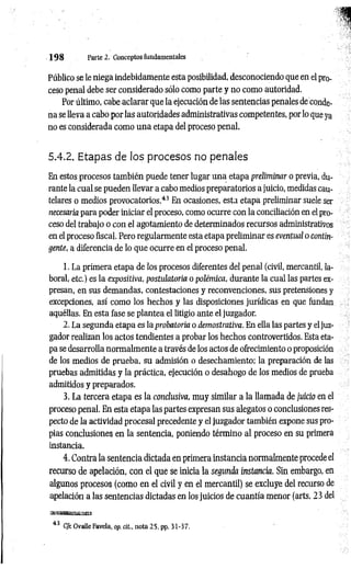 1 9 8 Parte 2. Conceptos fundamentales
Público se le niega indebidamente esta posibilidad, desconociendo que en el pro­
ceso penal debe ser considerado sólo como parte y no como autoridad.
Por último, cabe aclarar que la ejecución de las sentencias penales de conde­
na se lleva a cabo por las autoridades administrativas competentes, por lo que ya
no es considerada como una etapa del proceso penal.
5.4.2. Etapas de los procesos no penales
En estos procesos también puede tener lugar una etapa preliminar o previa, du­
rante la cual se pueden llevar a cabo medios preparatorios a juicio, medidas cau­
telares o medios provocatorios.4
3En ocasiones, esta etapa preliminar suele ser
necesaria para poder iniciar el proceso, como ocurre con la conciliación en el pro­
ceso del trabajo o con el agotamiento de determinados recursos administrativos
en el proceso fiscal. Pero regularmente esta etapa preliminar es eventual o contin­
gente, a diferencia de lo que ocurre en el proceso penal.
1. La primera etapa de los procesos diferentes del penal (civil, mercantil, la­
boral, etc.) es la expositiva, postulatoria o polémica, durante la cual las partes ex­
presan, en sus demandas, contestaciones y reconvenciones, sus pretensiones y
excepciones, así como los hechos y las disposiciones jurídicas en que fundan
aquéllas. En esta fase se plantea el litigio ante el juzgador.
2. La segunda etapa es la probatoria o demostrativa. En ella las partes y el juz­
gador realizan los actos tendientes a probar los hechos controvertidos. Esta eta­
pa se desarrolla normalmente a través de los actos de ofrecimiento o proposición
de los medios de prueba, su admisión o desechamiento; la preparación de las
pruebas admitidas y la práctica, ejecución o desahogo de los medios de prueba
admitidos y preparados.
3. La tercera etapa es la conclusiva, muy similar a la llamada de juicio en el
proceso penal. En esta etapa las partes expresan sus alegatos o conclusiones res­
pecto de la actividad procesal precedente y el juzgador también expone sus pro­
pias conclusiones en la sentencia, poniendo término al proceso en su primera
instancia.
4. Contra la sentencia dictada en primera instancia normalmente procede el
recurso de apelación, con el que se inicia la segunda instancia. Sin embargo, en
algunos procesos (como en el civil y en el mercantil) se excluye del recurso de
apelación a las sentencias dictadas en los juicios de cuantía menor (arts. 23 del
43 CJr. Ovalle Favela, op. cit., nota 25. pp. 31-37.
 