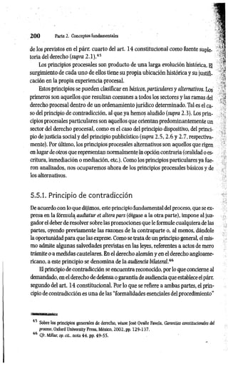 2 0 0 Parte 2. Conceptos fundamentales
de los previstos en el párr. cuarto del art. 14 constitucional como fuente suple-
toria del derecho (supra 2.1).4
5
Los principios procesales son producto de una larga evolución histórica. El
surgimiento de cada uno de ellos tiene su propia ubicación histórica y su justifi­
cación en la propia experiencia procesal.
Estos principios se pueden clasificar en básicos,particulares y alternativos. Los
primeros son aquellos que resultan comunes a todos los sectores y las ramas del
derecho procesal dentro de un ordenamiento jurídico determinado. Tal es el ca­
so del principio de contradicción, al que ya hemos aludido (supra 2.3). Los prin­
cipios procesales particulares son aquellos que orientan predominantemente un
sector del derecho procesal, como es el caso del principio dispositivo, del princi­
pio de justicia social y del principio publicístico (supra 2.5, 2.6 y 2.7, respectiva­
mente). Por último, los principios procesales alternativos son aquellos que rigen
en lugar de otros que representan normalmente la opción contraria (oralidad o es­
critura, inmediación o mediación, etc.). Como los principios particulares ya fue­
ron analizados, nos ocuparemos ahora de los principios procesales básicos y de
los alternativos.
5.5.1. Principio de contradicción
De acuerdo con lo que dijimos, este principio fundamental del proceso, que se ex­
presa en la fórmula audiatur et altera pars (óigase a la otra parte), impone al juz­
gador el deber de resolver sobre las promociones que le formule cualquiera de las
partes, oyendo previamente las razones de la contraparte o, al menos, dándole
la oportunidad para que las exprese. Como se trata de un principio general, el mis­
mo admite algunas salvedades previstas en las leyes, referentes a actos de mero
trámite o a medidas cautelares. En el derecho alemán y en el derecho angloame­
ricano, a este principio se denomina de la audiencia bilateral.4
6
El principio de contradicción se encuentra reconocido, por lo que concierne al
demandado, en el derecho de defensa o garantía de audiencia que establece el párr.
segundo del art. 14 constitucional. Por lo que se refiere a ambas partes, el prin­
cipio de contradicción es una de las “formalidades esenciales del procedimiento”
"■ — — i
45 Sobre los principios generales de derecho, véase José Ovalle Favela, Garantías constitucionales del
proceso, Oxford University Press, México, 2002, pp. 129-137.
46 C/r. Millar, oprií., nota 44. pp. 49-55.
 