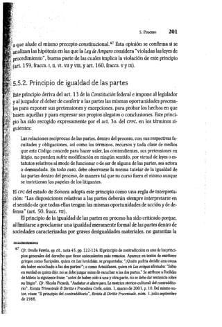 5. Proceso 2 0 1
a que alude el mismo precepto constitucional.4
7Esta opinión se confirma si se
analizan las hipótesis en las que la Ley de Amparo considera “violadas las leyes de
procedimiento”, buena parte de las cuales implica la violación de este principio
(art. 159, íraccs. i, n, vi, vn y vra, y art. 160, fraccs. v y ix).
5.5.2. Principio de igualdad de las partes
Este principio deriva del art. 13 de la Constitución federal e impone al legislador
y al juzgador el deber de conferir a las partes las mismas oportunidades procesa­
les para exponer sus pretensiones y excepciones, para probar los hechos en que
basen aquéllas y para expresar sus propios alegatos o conclusiones. Este princi­
pio ha sido recogido expresamente por el art. 3o. del c f p c , en los términos si­
guientes:
Las relaciones recíprocas de las partes, dentro del proceso, con sus respectivas fa­
cultades y obligaciones, así como los términos, recursos y toda clase de medios
que este Código concede para hacer valer, los contendientes, sus pretensiones en
litigio, no pueden sufrir modificación en ningún sentido, por virtud de leyes oes­
tatutos relativos al modo de funcionar o de ser de alguna de las partes, sea actora
o demandada. En todo caso, debe observarse la norma tutelar de la igualdad de
las partes dentro del proceso, de manera tal que su curso fuera el mismo aunque
se invirtieran los papeles de los litigantes.
El c pc del estado de Sonora adopta este principio como una regla de interpreta­
ción: “Las disposiciones relativas a las partes deberán siempre interpretarse en
el sentido de que todas ellas tengan las mismas oportunidades de acción y de de­
fensa” (art. 50, fracc. vn).
El principio de la igualdad de las partes en proceso ha sido criticado porque,
al limitarse a proclam ar una igualdad meramente formal de las partes dentro de
sociedades caracterizadas por graves desigualdades materiales, no garantiza la
47 C/r. Ovalle Favela, op. cit., nota 45. pp. 122-124. El principio de contradicción es uno de los princi­
pios generales del derecho que tiene antecedentes más remotos. Aparece en textos de escritores
griegos como Eurípides, quien en Las heráclidas, se preguntaba: “¿Quién podría decidir una causa
sin haber escuchado a las dos partes?’’; o como Aristófanes, quien en Las avispas afirmaba: "Sabio
en verdad es quien dijo: no se debe juzgar antes de escuchar a las dos partes.’’ Se atribuye a Focílides
de Mileto la siguiente frase: “antes de haber oído a una y otra parte, no se debe dar sentencia sobre
su litigio”. C/r. Nicola Picardi, “Audiatur et altera pars. Le matrice storico-culturali del contraddito-
rio”, Rivista Trimestrale di Diritto e Procedura Civile, aúm . 1, marzo de 2003, p. 10. Del mismo au­
tor, véase "11 principio del contradditorio’’, Rivista di Diritto Processuaíe, núm. 3, julio-septiembre
de 1988.
 