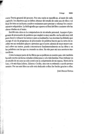 Prólogo XXIX
curso Teoría general del proceso. Por esta razón se especifican, al inicio de cada
capítulo, los objetivos que se deben obtener del estudio de cada uno de ellos; y al
final de éstos se incluyen cuadros resúmenes para precisar y reforzar los conoci­
mientos adquiridos. La bibliografía que aparece al final del libro contiene sólo las
obras citadas en el texto.
Escribí esta obra en la computadora de mi estudio personal. Aunque el pro­
grama de procesador de palabras que empleé es muy sencillo, me ha sido muy útil
para hacer y rehacer los textos y para actualizarlos. Las enormes facilidades que
otorga el uso de programas de procesador de palabras hacen que la tarea de es­
cribir sea un verdadero placer y permiten que el autor, además de tener mayor con­
trol sobre sus textos, pueda concentrarse fundamentalmente en las ideas y en
las palabras con las que va creando su obra. Ha sido para mí una aventura ma­
ravillosa.
Como la mayor parte de los libros que se publican en nuestro país, éste también
ha sido escrito en horas robadas al descanso y a la vida familiar. Para trabajar en
el estudio de mi casa no sólo conté con la comprensión de mi esposa, María de la
Luz, y de mis hijas Julieta, Liliana y Cecilia, sino con su estímulo y ayuda perma­
nentes. Por eso este libro no sólo está dedicado a ellas; fue hecho gracias a ellas.
J o sé Ovalle Fa vela
 