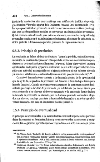 2 0 2 Parte 2. Conceptos fundamentales
justicia de la solución, sino que constituye una ratificación jurídica de privile­
gios sociales.4
8Por ello, a partir de la Ordenanza Procesal Civil austríaca de 1895,
las leyes procesales han procurado establecer mecanismos correctivos que impi­
dan que las desigualdades sociales se conviertan en desigualdades procesales.
Quizá el medio más adecuado para evitar o, al menos, atenuar las desigualdades
procesales consista en el establecimiento de sistemas eficientes de asistencia ju­
rídica gratuita o de bajo costo para las personas de ingresos menores.
5.5.3. Principio de preclusión
La preclusión se define, al decir de Couture, “como la pérdida, extinción o con­
sumación de una facultad procesal”. Esta pérdida, extinción o consumación pue­
de resultar de tres situaciones diferentes: “a) por no haber observado el orden u
oportunidad dado por la ley para la realización de un acto; b) por haberse cum­
plido una actividad incompatible con el ejercicio de otra; c) por haberse ejercido
ya una vez, válidamente, esa facultad (consumación propiamente dicha)”.4
9
Cuando el demandado no contesta a la demanda dentro de la oportunidad
que la ley le da, se produce la preclusión del derecho o facultad que tenía para
hacerla (inciso a). Cuando se promueve una cuestión de competencia por decli­
natoria, precluye la facultad de promoverla por inhibitoria (inciso b). Si una per­
sona demanda a su cónyuge el divorcio necesario y la sentencia firme declara
infundada la pretensión de divorcio, por no haberse probado los hechos alega­
dos por el actor, precluye para éste la facultad de demandar a su cónyuge el di­
vorcio necesario, con base en los mismos hechos (inciso c).
5.5.4. Principio de eventualidad
El principio de eventualidad o de acumulación eventual impone a las partes el
deber de presentar en forma simultánea y no sucesiva todas las acciones y excep­
ciones, las alegaciones y pruebas que correspondan a un acto o una etapa proce-
3
g
B
rt»
iig
g
W
!!B
^
5
<
3
H
48 C/r. Vittorio Denti, “Evolución del derecho probatorio en los procesos civiles contemporáneos",
trad. y notas de Niceto Alcalá-Zamora y Castillo, en Boletín Mexicano de Derecho Comparado, núm.
6, septiembre-diciembre de 1969, p. 562; también en Estudios de derecho probatorio, trad. Santiago
Sentís Melendo, ejea, Buenos Aires, 1974, p. 554.
49 Couture, op. cit., nota 13, p. 196. Recoge sustancialmente estas ideas de Couture la tesis de juris­
prudencia la./J.21/2002, “P reclusión. Es una figura iurídica que extingue o co nsum a la opor­
tunidad PROCESAL de realizar un acto”, S/FG, Novena Época, t. xv, abril de 2002, p. 314.
 