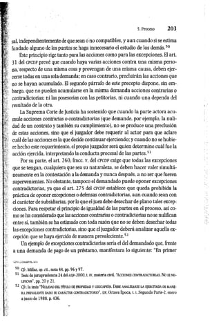 5. Proceso 2 0 3
sal, independientemente de que sean o no compatibles, y aun cuando si se estima
fundado alguno de los puntos se haga innecesario el estudio de los demás.5
0
Este principio rige tanto para las acciones como para las excepciones. El art.
31 del c p c DF prevé que cuando haya varias acciones contra una misma perso­
na,' respecto de una misma cosa y provengan de una misma causa, deben ejer­
cerse todas en una sola demanda; en caso contrario, precluirán las acciones que
no se hayan acumulado. El segundo párrafo de este precepto dispone, sin em­
bargo, que no pueden acumularse en la misma demanda acciones contrarias o
contradictorias; ni las posesorias con las petitorias, ni cuando una dependa del
resultado de la otra.
La Suprema Corte de Justicia ha sostenido que cuando la parte actora acu­
mule acciones contrarias o contradictorias (que demande, por ejemplo, la nuli­
dad de un contrato y también su cumplimiento), no se produce una preclusión
de estas acciones, sino que el juzgador debe requerir al actor para que aclare
cuál de las acciones es la que decide continuar ejerciendo; y cuando no se hubie­
re hecho este requerimiento, el propio juzgador será quien determine cuál fue la
acción ejercida, interpretando la conducta procesal de las partes.5
1
Por su parte, el art. 260, fracc. v, del c p c d f exige que todas las excepciones
que se tengan, cualquiera que sea su naturaleza, se deben hacer valer simultá­
neamente en la contestación a la demanda y nunca después, a no ser que fueren
supervenientes. No obstante, tampoco el demandado puede oponer excepciones
contradictorias, ya que el art. 275 del CPCDF establece que queda prohibida la
práctica de oponer excepciones o defensas contradictorias, aun cuando sean con
el carácter de subsidiarias, por lo que el juez debe desechar de plano tales excep­
ciones. Para respetar el principio de igualdad de las partes en el proceso, así co­
mo se ha considerado que las acciones contrarias o contradictorias no se nulifican
entre sí, también se ha estimado con toda razón que no se deben desechar todas
las excepciones contradictorias, sino que el juzgador deberá analizar aquella ex­
cepción que se haya ejercido de manera prevaleciente.5
2
Un ejemplo de excepciones contradictorias sería el del demandado que, frente
a una demanda de pago de un préstamo, manifestara lo siguiente: “En primer
50 C/r. Millar, op. cit., nota 44, pp. 96 y 97.
51 Tesis de jurisprudencia 24 del AS¡e-2000, t. IV, materia civil, “Acciones con tra dictorias. No SE NU­
LIFICAN”, pp. 20 y 21.
52 Cfr. la tesis “N ulidad del título de propiedad y usucapión. Debe an alizarse la ejercitada de mane­
ra PREVALENTE DADO SU CARÁCTER CONTRADICTORIO", i'/F, Octava Época, 1.1, Segunda Parte-2, enero
a junio de 1988, p. 436.
 