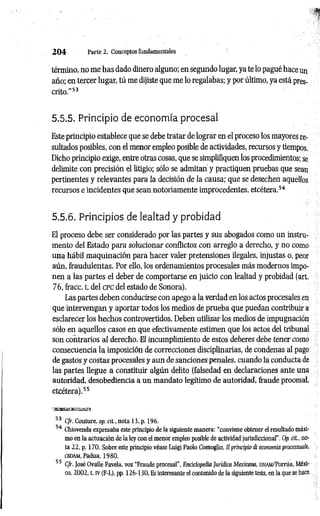2 0 4 Parte 2. Conceptos fundamentales
término, no me has dado dinero alguno; en segundo lugar, ya te lo pagué hace un
año; en tercer lugar, tú me dijiste que me lo regalabas; y por último, ya está pres­
crito."5
3
5.5.5. Principio de economía procesal
Este principio establece que se debe tratar de lograr en el proceso los mayores re­
sultados posibles, con el menor empleo posible de actividades, recursos y tiempos.
Dicho principio exige, entre otras cosas, que se simplifiquen los procedimientos; se
delimite con precisión el litigio; sólo se admitan y practiquen pruebas que sean
pertinentes y relevantes para la decisión de la causa; que se desechen aquellos
recursos e incidentes que sean notoriamente improcedentes, etcétera.5
4
5.5.6. Principios de lealtad y probidad
El proceso debe ser considerado por las partes y sus abogados como un instru­
mento del Estado para solucionar conflictos con arreglo a derecho, y no como
una hábil maquinación para hacer valer pretensiones ilegales, injustas o, peor
aún, fraudulentas. Por ello, los ordenamientos procesales más modernos impo­
nen a las partes el deber de comportarse en juicio con lealtad y probidad (art.
76, fracc. i, del c p c del estado de Sonora).
Las partes deben conducirse con apego a la verdad en los actos procesales en
que intervengan y aportar todos los medios de prueba que puedan contribuir a
esclarecer los hechos controvertidos. Deben utilizar los medios de impugnación
sólo en aquellos casos en que efectivamente estimen que los actos del tribunal
son contrarios al derecho. El incumplimiento de estos deberes debe tener como
consecuencia la imposición de correcciones disciplinarias, de condenas al pago
de gastos y costas procesales y aun de sanciones penales, cuando la conducta de
las partes llegue a constituir algún delito (falsedad en declaraciones ante una
autoridad, desobediencia a un mandato legítimo de autoridad, fraude procesal,
etcétera).5
5
53 C/r. Couture, op. cit.. nota 13, p. 196.
54 Chiovenda expresaba este principio de la siguiente manera: “conviene obtener el resultado máxi­
mo en la actuación de la ley con el menor empleo posible de actividad jurisdiccional". Op. cit., no­
ta 22, p. 170. Sobre este principio véase Luigi Paolo Comoglio. ¡I principio di economía pracessuale,
CEDAM
, Padua, 1980.
55 C/r. José Ovalle Favela, voz “Fraude procesal", Enciclopedia Jurídica Mexicana, UNAM/Porrúa, Méxi­
co, 2002, t. IV (F-L), pp. 126-130. Es interesante el contenido de la siguiente tesis, en la que se hace
 