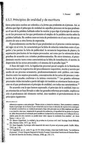 5.5.7. Principios de oralidad y de escritura
Estos principios suelen ser referidos a la form a que predomine en el proceso. Así, se
afirma que rige el principio de oralidad en aquellos procesos en los que predomi­
ne el uso de la palabra hablada sobre la escrita; y que rige el principio de escritu­
ra en los procesos en los que predomina el empleo de la palabra escrita sobre la
palabra hablada. En ambos casos se trata de predominio en el uso y no de uso ex­
clusivo de una u otra forma de expresión.
El procedimiento escrito fue el que predominó en el proceso común europeo,
del siglo xn al xvm. Se caracterizó por la falta de relación inmediata entre el juz­
gador y las partes; la falta de publicidad, la secuencia larguísima de plazos y la
separación preclusiva de las etapas procesales, así como por la valoración de las
pruebas de acuerdo con criterios predeterminados. En otros términos, el proce­
dimiento escrito tuvo como características la falta de inmediación, el secreto, la
dispersión de los actos procesales y el sistema de la prueba legal.5
6
A fines del siglo xvm, la legislación procesal penal surgida de la Revolución
francesa buscó la superación del procedimiento inquisitivo, escrito y secreto por
medio de un proceso acusatorio, predominantemente oral, público, con inme­
diación entre los sujetos procesales, concentración de los actos del proceso y valo­
ración de la prueba conforme a la íntima convicción.5
7Las grandes reformas
procesales civiles iniciadas a partir del siglo XIX también se orientaron hacia un pro­
ceso en el que predominara el principio de oralidad, con todas sus características.5
8
De acuerdo con lo que hemos expresado, el principio de la oralidad, bajo cu­
ya orientación se han llevado a cabo las grandes reformas procesales, implica no
sólo el predominio del elemento verbal, sino también el prevalecimiento de los
principios siguientes:
referencia expresa a este principio: "B uena fe en la conducta procesal. Emplazamiento a muertos.
Existe el principio de la buena fe por virtud del cual se tiene el derecho de esperar de la contrapar­
te lealtad y rectitud en su conducta procesal y bajo este principio no se debe emplazar por edictos
a un muerto, sino que, respetando la garantía de audiencia y la igualdad de las partes en el proce­
so, debe denunciarse el intestado para establecer lealmente la controversia con el albacea de la su­
cesión; pues de otra manera no puede tener valor alguno la confesión ficta rendida", s/F, Sexta
Época, t. XXII, p. 121.
56 C/r. Mauro Cappelletti, La oralidad y las pruebas en el proceso civil, trad. Santiago Sentís Melendo,
EJEA, Buenos Aires, 1972, pp. 34-42.
57 C/r. Enzo Zappalá, II principio deila tassativitá dei mezzi di prava nel processo penale, Giuffré, Milán,
1982, pp. 1-46.
58 Cfr. Cappeiletti, op. cít., nota 53, pp. 45-59. Sobre el tema, véase fosé Ovaile Favela, “La oralidad en
el proceso", Primer Simposio Regional de Derecho Procesal, Universidad Autónoma de Sinaloa/Escue-
la Libre de Derecho de Sinaloa, Culiacán, 2000, pp. 256-275.
 
