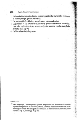 2 0 6 Parte 2. Conceptos fundamentales
1. La inmediación, o relación directa entre el juzgador, las partes y los sujetos de
la prueba (testigos, peritos, etcétera);
2. La concentración del debate procesal en una o dos audiencias;
3. La publicidad de las actuaciones judiciales, particularmente de las audien­
cias, a las cuales debe tener acceso cualquier persona, con las salvedades
previstas en la ley,5
9y
4. La libre valoración de la prueba.
59 Sobre este principio, Couture expresa lo siguiente: “La publicidad, con la consecuencia natural de
la presencia del público en las audiencias judiciales, constituye el precioso instrumento de fiscali­
zación popular sobre la obra de magistrados y defensores. En último término, el pueblo es el juez de
los jueces...” Op. cit., nota 13, pp. 192 y 193.
 