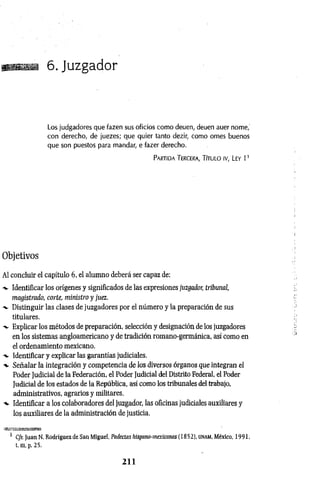iia 6. Juzgador
Los judgadores que fazen sus oficios como deuen, deuen auer nome,
con derecho, de juezes; que quier tanto dezir, como ornes buenos
que son puestos para mandar, e fazer derecho.
Partida Tercera, Título iv, Ley 1 1
Objetivos
Al concluir el capítulo 6, el alumno deberá ser capaz de:
-v Identificar los orígenes y significados de las expresiones juzgador, tribunal,
magistrado, corte, ministro y juez.
-x. Distinguir las clases de juzgadores por el número y la preparación de sus
titulares.
Explicar los métodos de preparación, selección y designación de los juzgadores
en los sistemas angloamericano y de tradición romano-germánica, así como en
el ordenamiento mexicano.
•v Identificar y explicar las garantías judiciales.
-v Señalar la integración y competencia de los diversos órganos que integran el
Poder Judicial de la Federación, el Poder Judicial del Distrito Federal, el Poder
Judicial de los estados de la República, así como los tribunales del trabajo,
administrativos, agrarios y militares.
-v Identificar a los colaboradores del juzgador, las oficinas judiciales auxiliares y
los auxiliares de la administración de justicia.
1 Cfr. Juan N. Rodríguez de San Miguel, Padecías hispano-mexicanas (1852), unam, México, 1991,
t. m, p. 25.
2 1 1
 