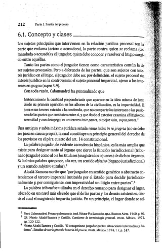 2 1 2 Parte 3. Sujetos del proceso
6.1. Concepto y clases___:
____________________ _
Los sujetos principales que intervienen en la relación jurídica procesal son la
parte que reclama (actora o acusadora), la parte contra quien se reclam a (de­
mandada o acusada) y el juzgador, quien debe conocer y resolver el litigio surgi­
do entre aquéllas.
Tanto las partes como el juzgador tienen como característica común la de
ser sujetos procesales. Pero a diferencia de las partes, que son sujetos con inte­
rés jurídico en el litigio, el juzgador debe ser, por definición, el sujeto procesal sin
interés jurídico en la controversia; el sujeto procesal imparcial, ajeno a los inte­
reses en pugna (supra 3.9).
Con toda razón, Calamandrei ha puntualizado que
históricamente la cualidad preponderante que aparece en la idea misma de juez,
desde su primera aparición en los albores de la civilización, es la imparcialidad. El
juez es un tercero extraño a la contienda, que no comparte los intereses o las pasio­
nes de las partes que combaten entre sí, y que desde el exterior examina el litigio con
serenidad y con desapego; es un tercero ínterpartes, o mejor aún, supra partes.1
Una antigua y sabia máxima jurídica señala nemo índex in re propria (no se debe
ser juez en causa propia), la cual constituye un principio general del derecho de
los previstos en el párr. cuarto del art. 14 constitucional.
La palabra juzgador, de evidente ascendencia hispánica, es la más amplia que
existe para designar tanto al órgano que ejerce la función jurisdiccional (tribu­
nal o juzgado) como al o a los titulares (magistrados o jueces) de dichos órganos.
Es la única palabra que posee, a la vez, un sentido objetivó (órgano jurisdiccional)
y un sentido subjetivo (titular).3
Alcalá-Zamora escribe que “porjuzgador en sentido genérico o abstracto en­
tendemos el tercero imparcial instituido por el Estado para decidir jurisdiccio­
nalmente y, por consiguiente, con imperatividad un litigio entre partes”.4
La palabra tribunal se utilizaba en el derecho romano para designar el lugar,
ubicado en un nivel más elevado que el de las partes y los demás asistentes, des­
de el cual el magistrado impartía justicia. En un principio, el lugar donde se ad­
2 Piero Calamandrei, Próceso y democracia, trad. Héctor Fix-Zamudio, e ie a , Buenos Aires, 1960, p. 60.
3 Cfr. Niceto Alcalá-Zamora y Castillo, Cuestiones de terminología procesal, UNAM
, México, 1972,
pp. 120-122.
4 Niceto Alcalá-Zamora y Castillo, “El antagonismo juzgador-partes: situaciones intermedias y du­
dosas”, Estudios de teoría general e historia del proceso, unam, México, 1 9 7 4 ,1.l, p. 247.
 