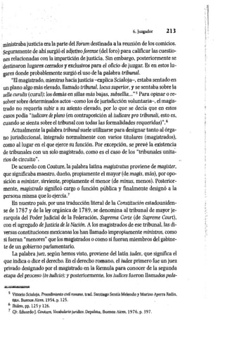 6. Juzgador 2 1 3
ministraba justicia era la parte del Forum destinada a la reunión de los comicios.
Seguramente de ahí surgió el adjetivoforense (del foro) para calificar las cuestio­
nes relacionadas con la impartición de justicia. Sin embargo, posteriormente se
destinaron lugares cerrados y exclusivos para el oficio de juzgar. Es en estos lu­
gares donde probablemente surgió el uso de la palabra tribunal.
"El magistrado, mientras hacía justicia -explica Scialoja-, estaba sentado en
un plano algo más elevado, llamado tribunal, locus superior, y se sentaba sobre la
sella cundís (curul); los demás en sillas más bajas, subsellia..."5 Para opinar o re­
solver sobre determinados actos -como los de jurisdicción voluntaria-, el magis­
trado no requería subir a su asiento elevado, por lo que se decía que en estos
casos podía “íudícare de plano (en contraposición al indicare pro tribunalí, esto es,
cuando se sienta sobre el tribunal con todas las formalidades requeridas)".6
Actualmente la palabra tribunal suele utilizarse para designar tanto al órga­
no jurisdiccional, integrado normalmente con varios titulares (magistrados),
como al lugar en el que ejerce su función. Por excepción, se prevé la existencia
de tribunales con un solo magistrado, como es el caso de los “tribunales unita­
rios de circuito".
De acuerdo con Couture, la palabra latina magistratus proviene de magister,
que significaba maestro, dueño, propiamente el mayor (de magis, más), por opo­
sición a minister, sirviente, propiamente el menor (de minus, menos). Posterior­
mente, magistrado significó cargo o función pública y finalmente designó a la
persona misma que lo ejercía.7
En nuestro país, por una traducción literal de la Constitución estadouniden­
se de 178 7 y de la ley orgánica de 1789, se denomina al tribunal de mayor je­
rarquía del Poder Judicial de la Federación, Suprema Corte (de Supreme Court),
con el agregado de Justicia de la Nación. A los magistrados de ese tribunal, las di­
versas constituciones mexicanas los han llamado impropiamente ministros, como
si fueran “menores" que los magistrados o como si fueran miembros del gabine­
te de un gobierno parlamentario.
La palabra juez, según hemos visto, proviene del latín iudex, que significa el
que indica o dice el derecho. En el derecho romano, el iudex primero fue un juez
privado designado por el magistrado en la fórmula para conocer de la segunda
etapa del proceso (in iudicio); y posteriorm ente, los iudices fueron llamados peda-
5 Vittorio Scialoja, Procedimiento civil romano, trad. Santiago Sentís Melendo y Marino Ayerra Redín,
EjEA. Buenos Aires, 1954, p. 125.
6 Ibidem, pp. 125 y 126.
7 C/r. Eduardo J. Couture, Vocabidario jurídico, Depalma, Buenos Aires, 1976, p. 397.
 