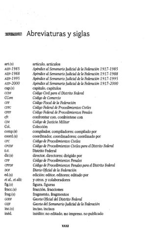 Abreviaturas y siglas
art.(s) artículo, artículos
asjf-1985 Apéndice al Semanario Judicial de la Federación 1917-1985
asjf-1988 Apéndice al Semanario Judicial de la Federación 1917-1988
a s jf- 1 9 9 5 Apéndice al Semanario Judicial de la Federación 1917-1995
as¡f-2000 Apéndice al Semanario Judicial de la Federación 1 9 17-2000
cap.(s) capítulo, capítulos
CCDF Código Civil para el Distrito Federal
CCom Código de Comercio
CFF Código Fiscal de la Federación
CFPC Código Federal de Procedimientos Civiles
CFPP Código Federal de Procedimientos Penales
cfr. confrontar con, confróntese con
CJM Código de Justicia M ilitar
Col. Colección
comp.(s) compilador, compiladores; compilado por
coord.(s) coordinador, coordinadores; coordinado por
CPC Código de Procedimientos Civiles
CPCDF Código de Procedimientos Civiles para el Distrito Federal
D.F. Distrito Federal
dir.(s) director, directores; dirigido por
CPP Código de Procedimientos Penales
CPPDF Código de Procedimientos Penales para el Distrito Federal
DOF Diario Oficial de la Federación
ed.(s) edición; editor, editores; editado por
et al., et alii: y otros, y colaboradores
flg-(s) figura, figuras
fracc.(s) fracción, fracciones
frag.(s) fragmento, fragmentos
GODF Gaceta Oficial del Distrito Federal
GSJF Gaceta del Sem anario Judicial de la Federación
inc.(s) inciso, incisos
inéd. inédito; no editado, no impreso, no publicado
XXXI
 