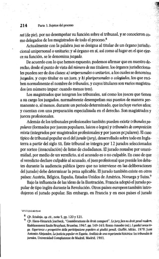 2 1 4 Parte 3. Sujetos del proceso
nei (de pie), por no desempeñar su función, sobre el tribunal, y se conocieron co­
mo delegados de los magistrados de todo el proceso.8
Actualmente con la palabra juez se designa al titular de un órgano jurisdic­
cional unipersonal o unitario; y al órgano en sí, así como al lugar en el que ejer­
ce su función, se le denomina juzgado.
De acuerdo con lo que hemos expuesto, podemos afirmar que en nuestro de­
recho, desde el punto de vista del número de sus titulares, los órganos jurisdicciona­
les pueden ser de dos clases: a) unipersonales o unitarios, a los cuales se denomina
juzgados, y cuyo titular es un juez, y b) pluripersonales o colegiados, los que reci­
ben normalmente el nombre de tribunales, y cuyos titulares son varios magistra­
dos (en número impar: cuando menos tres).
Los magistrados que integran los tribunales, así como los jueces que tienen
a su cargo los juzgados, normalmente desempeñan sus puestos de manera per­
manente o, al menos, durante un periodo determinado, que incluye varios años;
y cuentan con una preparación especializada en el derecho. Son magistrados y
jueces profesionales.
Además de los tribunales profesionales también pueden existir tribunales po­
pulares (formados por jueces populares, laicos o legos) y tribunales de composición
mixta (integrados por magistrados profesionales y por jueces populares). El caso
típico de tribunal popular es el del jurado (jury), desarrollado sobre todo en Ingla­
terra a partir del siglo xn. Este tribunal se integra por 12 jurados seleccionados
por sorteo (insaculación) de listas de ciudadanos. El jurado resuelve por unani­
midad, por medio de un veredicto, si el acusado es o no culpable. En caso de que
el veredicto declare culpable al acusado, el juez profesional que preside los deba­
tes durante la audiencia pública (pero que no interviene en las deliberaciones
del jurado) debe determinar la pena aplicable. El jurado también existe en otros
países: Austria, Bélgica, España, Estados Unidos de América. Noruega y Suiza.9
Bajo la influencia de las ideas de la Ilustración, Francia adoptó el jurado po­
pular de tipo inglés durante la Revolución. Otros países europeos también intro­
dujeron el jurado popular. Sin embargo, en Francia y en esos países el jurado
lEK&tBH
Basa&ti
8 Cfr. Scialoja, op. cit., nota 5, pp. 120 y 121.
9 Cfr. Hans-Heinrich Jescheck, “Considerations de droit comparé”, Le jury face au droit penal modern,
Etablissement Emile Bruylant, Bruselas, 1967, pp. 149-165; Ennio Amodio (ed.), I guidici senza to­
ga. Esperienze e prospettive della participazione popolare ai giudizi penali, Giuffrè, Milán, 1979; Juan
Antonio Alejandre. La justicia popular en España. Análisis de una experiencia histórica: los tribunales de
jurados, Universidad Complutense de Madrid, Madrid, 1981.
 