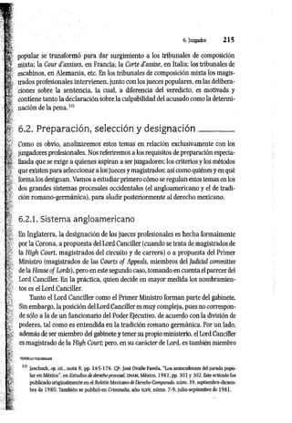 6. Juzgador 2 1 5
popular se transformó para dar surgimiento a los tribunales de composición
mixta: la Cour d’assises, en Francia; la Corte d'assise, en Italia; los tribunales de
escabinos, en Alemania, etc. En los tribunales de composición mixta los magis­
trados profesionales intervienen, junto con los jueces populares, en las delibera­
ciones sobre la sentencia, la cual, a diferencia del veredicto, es motivada y
contiene tanto la declaración sobre la culpabilidad del acusado como la determi­
nación de la pena.10
6.2. Preparación, selección y designación_________
Como es obvio, analizaremos estos temas en relación exclusivamente con los
juzgadores profesionales. Nos referiremos a los requisitos de preparación especia­
lizada que se exige a quienes aspiran a ser juzgadores; los criterios y los métodos
que existen para seleccionar a los jueces y magistrados; así como quiénes y en qué
forma los designan. Vamos a estudiar primero cómo se regulan estos temas en los
dos grandes sistemas procesales occidentales (el angloamericano y el de tradi­
ción romano-germánica), para aludir posteriormente al derecho mexicano.
6.2.1. Sistema angloamericano
En Inglaterra, la designación de los jueces profesionales es hecha formalmente
por la Corona, a propuesta del Lord Canciller (cuando se trata de magistrados de
la High Court, magistrados del circuito y de carrera) o a propuesta del Primer
Ministro (magistrados de las Courts o f Appeals, miembros del Judicial committee
de la House o f Lords), pero en este segundo caso, tomando en cuenta el parecer del
Lord Canciller. En la práctica, quien decide en mayor medida los nombramien­
tos es el Lord Canciller.
Tanto el Lord Canciller como el Primer Ministro forman parte del gabinete.
Sin embargo, la posición del Lord Canciller es muy compleja, pues no correspon­
de sólo a la de un funcionario del Poder Ejecutivo, de acuerdo con la división de
poderes, tal como es entendida en la tradición romano germánica. Por un lado,
además de ser miembro del gabinete y tener su propio ministerio, el Lord Canciller
es magistrado de la High Court; pero, en su carácter de Lord, es también miembro
10 Jescheck, op. cit., nota 8, pp. 165-176. Cfr. José Ovalle Favela, “Los antecedentes del jurado popu­
lar en México", en Estudios de derecho procesal. CINAM, México, 1981, pp. 301 y 302. Este artículo fue
publicado originalmente en el Boletín Mexicano de Derecho Comparado, núm. 39, septiembre-diciem­
bre de 1980. También se publicó en Criininalia. año xlvii, núms. 7-9, julio-septiembre de 1981.
 