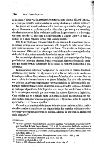 2 1 6 Parte 3 ,Sujetos del proceso
de la House o f Lords y de la Appellate Committee de esta última. El Lord Canciller
es la principal conexión institucional entre la magistratura y el sistema político.1*
Los jueces son seleccionados entre los barristers, que son los abogados que
ejercen libremente su profesión ante los tribunales superiores y son considera­
dos el estrato superior de las profesiones jurídicas. La pertenencia a la Barra por
un cierto periodo -1 0 años para el nombramiento a la High Court y 15 para los
demás- es el único requisito formal para la designación.1
2
Una de las principales consecuencias de este sistema de selección es que en
Inglaterra se llega a ser juez normalmente, sólo después de haber desarrollado
una destacada carrera como abogado postulante. “Un análisis de los jueces en
funciones en 1970 mostró, en efecto, que la edad de nombramiento giraba alre­
dedor de 53 años, mientras que la de todos los jueces sobre 6 0 .”13
Los jueces designados tienen relativa estabilidad, pues son designados duríng
good behavior (mientras observen buena conducta), fórmula demasiado ambi­
gua que podría permitir la remoción de los jueces de m anera discrecional y aun
arbitraria.
La preparación, selección y designación de los jueces en Estados Unidos de
América es muy similar, con algunas variantes. Por un lado, existe un sistema
federal que establece diferencias entre los jueces federales y los estatales. Nos va­
mos a referir fundamentalmente a los jueces federales. Por otro lado, como en
ese país hay un gobierno republicano y presidencialista (a diferencia de la mo­
narquía parlamentaria inglesa), el nombramiento de todos los jueces federales
es hecho por el presidente de la República, con la aprobación del Senado. Se tra­
ta de una designación en la que intervienen los poderes Ejecutivo y Legislativo.
Cabe señalar que en el Senado existe un Comité Judicial que examina con mu­
cho cuidado los nombramientos propuestos por el Ejecutivo, antes de sugerir la
aprobación o el rechazo de aquéllos.1
4
Como el nombramiento de los jueces federales tiene carácter político, casi to­
dos ellos tienden a identificarse con alguno de los dos partidos políticos estadou­
nidenses y poseen cierta experiencia política, además de experiencia profesional
en la abogacía.1
5
iiasassE'SíiKsta
11 Cfr. Cario Guarnieri y Patricia Pederzoli, tos jueces y ¡a política. Poder judicial y democracia, trad. Mi­
guel Ángel Ruiz de Azúa, Taurus, Madrid, 1999, p. 35. En este sentido, Grifflth ha escrito que la
“circunstancia más remarcable en el nombramiento de los jueces, es que éste está completamente
en manos de los políticos”.J.A. G. Grifflth, Giudici epolítica in Inghilterra, trad. Mario P. Chiti, Feltri-
nelli, Milán, 1980, p. 31.
12 Cfr. Cario Guarnieri, L'indlpendenza della magistratura, CEDAM
, Padua, 1981, p. 144.
Ibidem, p. 147; y Guarnieri y Pederzoli, op. y loe. cit., nota 11.
Guarnieri, op. cit., nota 12, p. 163.
15 Ibidem, p. 165; y Guarnieri y Pederzoli, op. cit., nota 10. pp. 36 y 37.
 