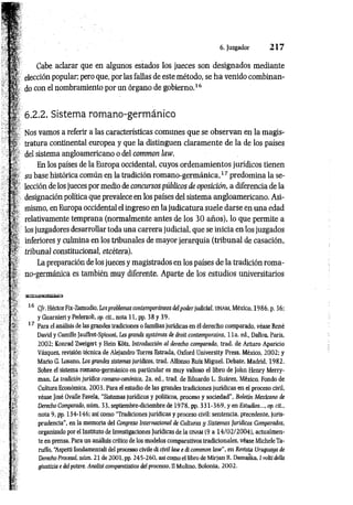 6. Juzgador 2 1 7
-
11
í
Cabe aclarar que en algunos estados los jueces son designados mediante
elección popular; pero que, por las fallas de este método, se h a venido combinan­
do con el nombramiento por un órgano de gobierno.1
6
6.2.2. Sistema romano-germánico
Nos vamos a referir a las características comunes que se observan en la magis­
tratura continental europea y que la distinguen claram ente de la de los países
del sistema angloamericano o del common law.
En los países de la Europa occidental, cuyos ordenamientos jurídicos tienen
su base histórica común en la tradición rom ano-germ ánica,17predomina la se­
lección de los jueces por medio de concursos públicos de oposición, a diferencia de la
designación política que prevalece en los países del sistema angloamericano. Asi­
mismo, en Europa occidental el ingreso en la judicatura suele darse en una edad
relativamente temprana (normalmente antes de los 30 años), lo que permite a
los juzgadores desarrollar toda una carrera judicial, que se inicia en los juzgados
inferiores y culmina en los tribunales de mayor jerarquía (tribunal de casación,
tribunal constitucional, etcétera).
La preparación de los jueces y magistrados en los países de la tradición roma­
no-germánica es también muy diferente. Aparte de los estudios universitarios
16 Cfr. Héctor Fix-Zamudio, Los problemas contemporáneos del poder judicial, UNAM, México, 1986, p. 36;
y Guarnieri y Pederzoli, op. cit., nota 11, pp. 38 y 39.
17 Para el análisis de las grandes tradiciones o familias jurídicas en ël derecho comparado, véase René
David y Camille Jauffret-Spinosi, Les grands systèmes de droit contemporains, li a . éd., Dalloz, Paris,
2002; Konrad Zweigert y Hein Kôtz, Introducción al derecho comparado, trad. de Arturo Aparicio
Vázquez, revisión técnica de Alejandro Torres Estrada, Oxford University Press, México, 2002; y
Mario G. Losano, Los grandes sistemas jurídicos, trad. Alfonso Ruiz Miguel, Debate, Madrid, 1982.
Sobre el sistema romano-germánico en particular es muy valioso el libro de John Henry Merry-
man, La tradición jurídica romano-canónica, 2a. ed„ trad. de Eduardo L. Suárez, México, Fondo de
Cultura Económica, 2003. Para el estudio de las grandes tradiciones jurídicas en el proceso civil,
véase José Ovalle Favela, "Sistemas jurídicos y políticos, proceso y sociedad", Boletín Mexicano de
Derecho Comparado, núm. 33, septiembre-diciembre de 1978, pp. 3 3 1-369, y en Estudios..., op. cit.,
nota 9, pp. 134-146; así como “Tradiciones jurídicas y proceso civil: sentencia, precedente, juris­
prudencia”, en la memoria del Congreso Internacional de Culturas y Sistemas Jurídicos Comparados,
organizado por el Instituto de Investigaciones Jurídicas de la UNAM (9 a 14/02/2004), actualmen­
te en prensa. Para un análisis crítico de los modelos comparativos tradicionales, véase MicheleTa-
ruffo, “
Aspetti fondamental! del processo civile di civil law e di common law", en Revista Uruguaya de
I Derecho Procesal, núm. 21 de 2001, pp. 245-260, así como el libro de Mirjan R. Damaska, í volti della
gilistizia e delpotere. Analisi comparatistica del processo, II Mulino, Bolonia, 2002.
&
í
!"
 