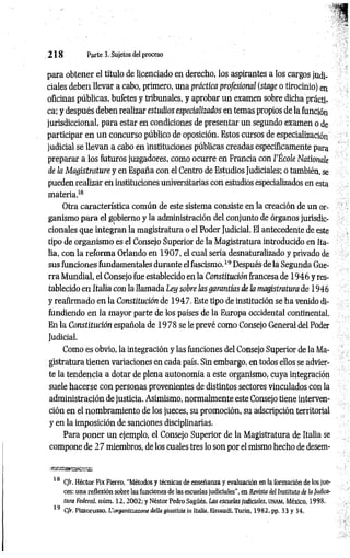 2 1 8 Parte 3. Sujetos del proceso
para obtener el título de licenciado en derecho, los aspirantes a los cargos judi­
ciales deben llevar a cabo, primero, una práctica profesional (stage o tirocinio) en
oficinas públicas, bufetes y tribunales, y aprobar un examen sobre dicha prácti­
ca; y después deben realizar estudios especializados en temas propios de la función
jurisdiccional, para estar en condiciones de presentar un segundo examen o de
participar en un concurso público de oposición. Estos cursos de especialización
judicial se llevan a cabo en instituciones públicas creadas específicamente para
preparar a los futuros juzgadores, como ocurre en Francia con l’École Nationale
de la Magistrature y en España con el Centro de Estudios Judiciales; o también, se
pueden realizar en instituciones universitarias con estudios especializados en esta
materia.1
8
Otra característica común de este sistema consiste en la creación de un or­
ganismo para el gobierno y la administración del conjunto de órganos jurisdic­
cionales que integran la magistratura o el Poder Judicial. El antecedente de este
tipo de organismo es el Consejo Superior de la Magistratura introducido en Ita­
lia, con la reforma Orlando en 1907, el cual sería desnaturalizado y privado de
sus funciones fundamentales durante el fascismo.1
9Después de la Segunda Gue­
rra Mundial, el Consejo fue establecido en la Constitución francesa de 1946 y res­
tablecido en Italia con la llamada Ley sobre las garantías de la magistratura de 1946
y reafirmado en la Constitución de 1947. Este tipo de institución se ha venido di­
fundiendo en la mayor parte de los países de la Europa occidental continental.
En la Constitución española de 1978 se le prevé como Consejo General del Poder
Judicial.
Como es obvio, la integración y las funciones del Consejo Superior de la Ma­
gistratura tienen variaciones en cada país. Sin embargo, en todos ellos se advier­
te la tendencia a dotar de plena autonomía a este organismo, cuya integración
suele hacerse con personas provenientes de distintos sectores vinculados con la
administración de justicia. Asimismo, normalmente este Consejo tiene interven­
ción en el nombramiento de los jueces, su promoción, su adscripción territorial
y en la imposición de sanciones disciplinarias.
Para poner un ejemplo, el Consejo Superior de la Magistratura de Italia se
compone de 2 7 miembros, de los cuales tres lo son por el mismo hecho de desem­
18 C/r. Héctor Fix Fierro, "Métodos y técnicas de enseñanza y evaluación en la formación de los jue­
ces: una reflexión sobre las funciones de las escuelas judiciales", en Revista deI Instituto de la Judica­
tura Federal núm. 12 ,2 0 0 2 ; y Néstor Pedro Sagüés, Las escuelas judiciales, UN
AM
, México, 1998.
19 C/r. Pizzorusso, L'organizzazone delta giustizia in Italia, Einaudi, Turín, 1982, pp. 33 y 34.
 