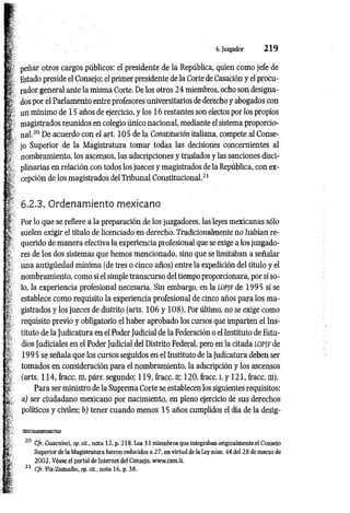 6. Juzgador 2 1 9
peñar otros cargos públicos: el presidente de la República, quien como jefe de
Estado preside el Consejo; el primer presidente de la Corte de Casación y el procu­
rador general ante la misma Corte. De los otros 2 4 miembros, ocho son designa­
dos por el Parlamento entre profesores universitarios de derecho y abogados con
un mínimo de 15 años de ejercicio, y los 16 restantes son electos por los propios
magistrados reunidos en colegio único nacional, mediante el sistema proporcio­
nal.2
0De acuerdo con el art. 105 de la Constitución italiana, compete al Conse­
jo Superior de la Magistratura tomar todas las decisiones concernientes al
nombramiento, los ascensos, las adscripciones y traslados y las sanciones disci­
plinarias en relación con todos los jueces y magistrados de la República, con ex­
cepción de los magistrados del Tribunal Constitucional.2
1
6.2.3. Ordenamiento mexicano
Por lo que se refiere a la preparación de los juzgadores, las leyes mexicanas sólo
suelen exigir el título de licenciado en derecho. Tradicionalmente no habían re­
querido de manera efectiva la experiencia profesional que se exige a los juzgado­
res de los dos sistemas que hemos mencionado, sino que se limitaban a señalar
una antigüedad mínima (de tres o cinco años) entre la expedición del título y el
nombramiento, como si el simple transcurso del tiempo proporcionara, por sí so­
lo, la experiencia profesional necesaria. Sin embargo, en la lo pjf de 1995 sí se
establece como requisito la experiencia profesional de cinco años para los ma­
gistrados y los jueces de distrito (arts. 106 y 108). Por último, no se exige como
requisito previo y obligatorio el haber aprobado los cursos que imparten el Ins­
tituto de la Judicatura en el Poder Judicial de la Federación o el Instituto de Estu­
dios Judiciales en el Poder Judicial del Distrito Federal, pero en la citada l o p jf de
1995 se señala que los cursos seguidos en el Instituto de ¡a Judicatura deben ser
tomados en consideración para el nombramiento, la adscripción y los ascensos
(arts. 114, fracc. m, párr. segundo; 119, fracc. n; 120, fracc. I, y 121, fracc. m).
Para ser ministro de la Suprema Corte se establecen los siguientes requisitos:
a) ser ciudadano mexicano por nacimiento, en pleno ejercicio de sus derechos
políticos y civiles; b) tener cuando menos 35 años cumplidos el día de la desig-
‘K M ü K s a
20 Cfr. Guarnieri, op. cit., nota 12, p. 218. Los 33 miembros que integraban originalmente el Consejo
Superior de la Magistratura fueron reducidos a 2 7, en virtud de la Ley núm, 44 del 28 de marzo de
2 002. Véase el portal de Internet del Consejo, www.csm.it.
21 Cfr. Fix-Zamudio, op. cit.. nota 16, p. 38.
 