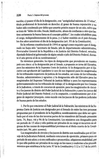 2 2 0 Parte 3. Sujetos del proceso
nación; c) poseer el día de la designación, con “antigüedad mínima de 10años”,
título profesional de licenciado en derecho; d) gozar de buena reputación y no
haber sido condenado por delito que amerite prisión mayor de un año, salvo que
se trate de "delito de robo, fraude, falsificación, abuso de confianza u otro que las­
time seriamente la buena fama en el concepto público", los cuales inhabilitan para
el cargo, independientemente de la pena, y e) haber residido en el país durante
los dos años anteriores al día de la designación (art. 9 5 de la Constitución).
En la reforma constitucional de 1994 se agregó como requisito que el desig­
nado no haya sido “secretario de Estado, jefe de departamento administrativo,
Procurador General de la República o de Justicia del Distrito Federal, senador,
diputado federal ni gobernador de algún estado o jefe del Distrito Federal, duran­
te el año previo al de su nombramiento".
En términos generales, los tipos de designación que prevalecen en nuestro
país son cinco: a) la designación por el Senado, a propuesta en terna del Ejecutivo,
para los ministros de la Suprema Corte de Justicia; b) la designación por el Eje­
cutivo con aprobación del Legislativo (o uno de sus órganos) para los magistrados
de los tribunales superiores de justicia de los estados, así como de los tribunales
fiscales, administrativos y agrarios; c) la designación sólo del Ejecutivo para los
magistrados del Supremo Tribunal de Justicia Militar y para los representantes
gubernamentales en los tribunales de trabajo; d) la designación por los Consejos
de la Judicatura, a través de concursos de oposición, para los magistrados de circui­
to y los jueces de distrito del Poder Judicial de la Federación y para los jueces del
Poder Judicial del Distrito Federal, y e) la cooptación, o nombramiento por el ór­
gano de superior jerarquía, como sucede con los jueces de los poderes judiciales
de buena parte de los estados.
1. Por lo que concierne al PoderJudicial de la Federación, los ministros de la Su
prema Corte de Justicia son designados por el Senado de entre las tres personas
propuestas por el presidente de la República; nombramiento que debe ser apro­
bado por el voto de las dos terceras partes de los miembros del Senado presentes
(arts. 76, fracc. vm y 96 de la Constitución). Los ministros son designados para
un periodo de 15 años y sólo podrán ser privados de su cargo sí incurren en al­
gunas de las causas de responsabilidad previstas en el título cuarto de la Consti­
tución (art. 94, párr. noveno).
Los magistrados de circuito y los jueces de distrito son nombrados por el Con­
sejo de la Judicatura Federal, mediante concursos de oposición, primero para un
periodo de seis años; y si son ratificados o promovidos, adquieren estabilidad, por
lo que sólo podrán ser privados de su cargo en los casos y conforme a los procedi­
mientos que establezca la ley (arts. 9 7 de la Constitución y l l 2 a l l 7 d e l a lo p¡f ).
 