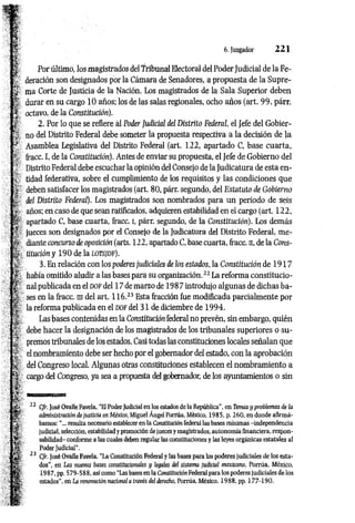 6. Juzgador 2 2 1
Por último, los magistrados del Tribunal Electoral del Poder Judicial de la Fe­
deración son designados por la Cámara de Senadores, a propuesta de la Supre­
ma Corte de Justicia de la Nación. Los magistrados de la Sala Superior deben
durar en su cargo 10 años; los de las salas regionales, ocho años (art. 99, párr.
octavo, de la Constitución).
2. Por lo que se refiere ál Poder Judicial del Distrito Federal, el Jefe del Gobier­
no del Distrito Federal debe someter la propuesta respectiva a la decisión de la
Asamblea Legislativa del Distrito Federal (art. 122, apartado C, base cuarta,
fracc. I, de la Constitución). Antes de enviar su propuesta, el Jefe de Gobierno del
Distrito Federal debe escuchar la opinión del Consejo de la Judicatura de esta en­
tidad federativa, sobre el cumplimiento de los requisitos y las condiciones que
deben satisfacer los magistrados (art. 80, párr. segundo, del Estatuto de Gobierno
del Distrito Federal). Los magistrados son nombrados para un periodo de seis
años; en caso de que sean ratificados, adquieren estabilidad en el cargo (art. 122,
apartado C, base cuarta, fracc. i, párr. segundo, de la Constitución). Los demás
jueces son designados por el Consejo de la Judicatura del Distrito Federal, me­
diante concurso de oposición (arts. 122, apartado C, base cuarta, fracc. n, de la Cons­
titución y 190 de la LOTSJDF).
3. En relación con los poderes judiciales de los estados, la Constitución de 1 9 1 7
había omitido aludir a las bases para su organización.2
2La reforma constitucio­
nal publicada en el DOF del 17 de marzo de 198 7 introdujo algunas de dichas ba­
ses en la fracc. ni del art. 1 16.-3 Esta fracción fue modificada parcialmente por
la reforma publicada en el do f del 31 de diciembre de 1994.
Las bases contenidas en la Constitución federal no prevén, sin embargo, quién
debe hacer la designación de los magistrados de los tribunales superiores o su­
premos tribunales de los estados. Casi todas las constituciones locales señalan que
el nombramiento debe ser hecho por el gobernador del estado, con la aprobación
del Congreso local. Algunas otras constituciones establecen el nombramiento a
cargo del Congreso, ya sea a propuesta del gobernador, de los ayuntamientos o sin
lliilliHliliH'IHI'ii llUml
22 Cfr. José Ovalle Favela, “El Poder Judicial en los estados de la República”, en Temas y problemas de la
administración de justicia en México, Miguel Angel Porrúa, México, 1985, p. 260, en donde afirmá­
bamos: "... resulta necesario establecer en la Constitución federal las bases mínimas -independencia
judicial, selección, estabilidad y promoción de jueces y magistrados, autonomía financiera, respon­
sabilidad- conforme a las cuales deben regular las constituciones y las leyes orgánicas estatales al
Poder Judicial1
’.
23 Cfr. José Ovalle Favela, “La Constitución Federal y las bases para los poderes judiciales de los esta­
dos", en Las nuevas bases constitucionales y legales del sistema judicial mexicano, Porrúa, México,
1987, pp. 579-588, así como “Las bases en la Constitución Federal para los poderes judiciales de los
estados", en La renovación nacional a través del derecho, Porrúa, México, 1988, pp. 177-190.
 