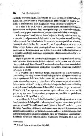 2 2 2 Parte 3. Sujetos del proceso
que medie propuesta alguna. No obstante, en todos los estados el marcado pre­
dominio del Ejecutivo sobre el órgano legislativo hace que el poder efectivo para
decidir el nombramiento de los magistrados resida en los gobernadores.2
4
En la fracc. ni del art. 116 de la Constitución federal se indica que los magis­
trados durarán en el ejercicio de su encargo el tiempo que señalen las constitu­
ciones locales; y que si son ratificados, adquirirán estabilidad en sus cargos.
4. Los magistrados del Tribunal Federal de Justicia Fiscal y Administrativa son
nombrados por el presidente de la República, con la aprobación del Senado o,
en los recesos de éste, de la Comisión Permanente, para un periodo de seis años.
Los magistrados de la Sala Superior pueden ser designados para un segundo y
último periodo de nueve años. Los magistrados de las salas regionales, en cam­
bio, pueden ser designados para otro periodo de seis años, y sólo si después de es­
te segundo periodo son nombrados nuevamente, adquieren estabilidad (art. 3o.
de la wtfjfa).
El jefe de gobierno del Distrito Federal designa a los magistrados del Tribunal
de lo Contencioso Administrativo del Distrito Federal, con la aprobación de la Asam­
blea Legislativa del Distrito Federal. El nombramiento se hace para un periodo de
seis años; si los magistrados son ratificados o promovidos, adquirirán estabilidad
(art. 3o. de la ltc a d f).
5. El presidente de la República designa al presidente de la Junta Federal de
Conciliación y Arbitraje; y el secretario del Trabajo nombra a los presidentes de las
juntas especiales de dicha Junta Federal (arts. 612 y 6 3 3 de la lft). Estos funcio­
narios son nombrados para periodos de seis años, sin que se prevea su estabili­
dad en caso de ratificación. A los presidentes de las juntas locales de conciliación y
arbitraje los nombra el gobernador de la entidad federativa de que se trate (art.
623 de la lft). A los representantes obreros y patronales de estas juntas los eli­
gen las agrupaciones de trabajadores y empresarios, tam bién por periodos de
seis años (arts. 605 y 623 de la lft).
Al presidente del Tribunal Federal de Conciliación y Arbitraje asimismo lo nom­
bra el presidente de la República; a los magistrados gubernamentales que inte­
gran las salas del Tribunal los designa el “gobierno federal”, es decir, el propio
Ejecutivo. Además de este tipo de magistrados, cada sala se integra con un ma­
gistrado representante de los trabajadores, designado por la Federación de Sindi­
catos de Trabajadores al Servicio del Estado, y por un “Magistrado tercer árbitro",
nombrado por los dos primeros, el cual funge como presidente de la sala (art.
m am am am a
24 C/r. OvalleFavela, op. cit., nota 21, pp. 248 y 249.
 