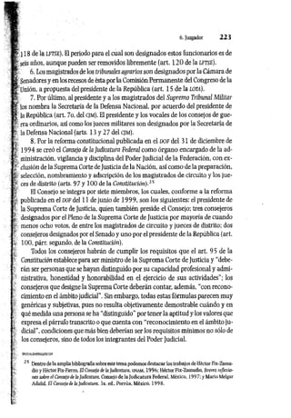 6. Juzgador 2 2 3
¡ 18 de la l f t s e ). El periodo para el cual son designados estos funcionarios es de
seis años, aunque pueden ser removidos libremente (art. 120de la l f t s e ).
¡,1 6. Los magistrados de los tribunales agrarios son designados por la Cámara de
f Senadores y en los recesos de ésta por la Comisión Perm anente del Congreso de la
r jjnión, a propuesta del presidente de la República (art. 15 de la io t a ).
4 7. Por último, al presidente y a los magistrados del Supremo Tribunal Militar
l íos nombra la Secretaría de la Defensa Nacional, por acuerdo del presidente de
‘ la República (art. 7o. del c jm ). El presidente y los vocales de los consejos de gue-
f rra ordinarios, así como los jueces militares son designados por la Secretaría de
*' la Defensa Nacional (arts. 13 y 2 7 del c jm ) .
8. Por la reforma constitucional publicada en el d o f del 31 de diciembre de
i 1994 se creó el Consejo de la Judicatura Federal como órgano encargado de la ad-
l ministración, vigilancia y disciplina del Poder Judicial de la Federación, con ex-
clusión de la Suprema Corte de Justicia de la Nación, así como de la preparación,
selección, nombramiento y adscripción de los magistrados de circuito y los jue-
’ ¡? ces de distrito (arts. 97 y 100 de la Constitución).15
t* El Consejo se integra por siete miembros, los cuales, conforme a la reforma
: ; publicada en el d o f del 11 de junio de 1 9 99, son los siguientes: el presidente de
5- la Suprema Corte de Justicia, quien también preside el Consejo; tres consejeros
; i, designados por el Pleno de la Suprema Corte de Justicia por mayoría de cuando
menos ocho votos, de entre los magistrados de circuito y jueces de distrito; dos
; ' consejeros designados por el Senado y uno por el presidente de la República (art.
100, párr. segundo, de la Constitución).
Todos los consejeros habrán de cumplir los requisitos que el art. 95 de la
r Constitución establece para ser ministro de la Suprema Corte de Justicia y “debe-
- rán ser personas que se hayan distinguido por su capacidad profesional y admi­
nistrativa, honestidad y honorabilidad en el ejercicio de sus actividades"; los
. consejeros que designe la Suprema Corte deberán contar, además, “con recono­
cimiento en el ámbito judicial”. Sin embargo, todas estas fórmulas parecen muy
genéricas y subjetivas, pues no resulta objetivamente demostrable cuándo y en
qué medida una persona se ha “distinguido" por tener la aptitud y los valores que
■ expresa el párrafo transcrito o que cuenta con “reconocimiento en el ámbito ju-
* dicial”, condiciones que más bien deberían ser los requisitos mínimos no sólo de
los consejeros, sino de todos los integrantes del Poder Judicial.
•
r
2 5 Dentro de la amplia bibliografía sobre este tema podemos destacar los trabajos de Héctor Fix-Zamu-
dio y Héctor Fix-Fierro, El Consejo de la Judicatura, unam, 1996; Héctor Fix-Zamudio, Breves rejíexio-
; nes sobre el Consejo de la Judicatura, Consejo de la Judicatura Federal. México, 1997; y Mario Melgar
Adalid, El Consejo de la Judicatura, 3a. ed„ Porrúa, México, 1998.
 