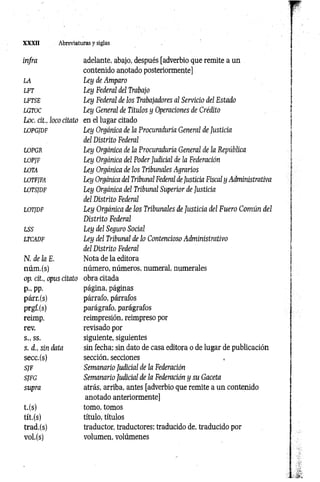 X XXII Abreviaturas y siglas
infra adelante, abajo, después [adverbio que remite a un
contenido anotado posteriormente]
LA Ley de Amparo
LFT Ley Federal del Trabajo
LFTSE Ley Federal de los Trabajadores al Servicio del Estado
LGTOC Ley General de Títulos y Operaciones de Crédito
Loe. cit., lococitato en el lugar citado
LOPGJDF Ley Orgánica de la Procuraduría General de Justicia
del Distrito Federal
LOPGR Ley Orgánica de la Procuraduría General de la República
LOPJF Ley Orgánica del Poder Judicial de la Federación
LOTA Ley Orgánica de los Tribunales Agrarios
LOTFJFA Ley Orgánica del Tribunal Federal de Justicia Fiscal y Administrativa
LOTSJDF Ley Orgánica del Tribunal Superior de Justicia
del Distrito Federal
LOTJDF Ley Orgánica de los Tribunales de Justicia del Fuero Común del
Distrito Federal
LSS Ley del Seguro Social
LTCADF Ley del Tribunal de lo Contencioso Administrativo
del Distrito Federal
N. de la E. Nota de la editora
núm.(s) número, números, numeral, numerales
op. cit., opus citato obra citada
p., pp. página, páginas
párr.(s) párrafo, párrafos
prgf.(s) parágrafo, parágrafos
reimp. reimpresión, reimpreso por
rev. revisado por
s., ss. siguiente, siguientes
s. d„ sin data sin fecha; sin dato de casa editora o de lugar de publicación
secc.(s) sección, secciones
SJF Semanario Judicial de la Federación
SJFG Semanario Judicial de la Federación y su Gaceta
supra atrás, arriba, antes [adverbio que remite a un contenido
anotado anteriormente]
t.(s) tomo, tomos
tít.(s) título, títulos
trad.(s) traductor, traductores; traducido de, traducido por
vol.(s) volumen, volúmenes
 