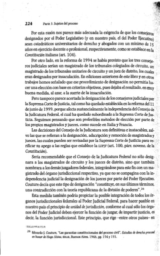 2 2 4 Parte 3. Sujetos del proceso
Por esta razón nos parece más adecuada la exigencia de que los consejeros
designados por el Poder Legislativo (y en nuestro país, el del Poder Ejecutivo)
sean catedráticos universitarios de derecho y abogados con un mínimo de 15
años en ejercicio docente o profesional, respectivamente, como se establece en la
Constitución italiana (art. 104).
Por otro lado, en la reforma de 1 9 9 4 se había previsto que los tres conseje­
ros judiciales serían un magistrado de los tribunales colegiados de circuito, un
magistrado de los tribunales unitarios de circuito y un juez de distrito, los cuales
eran designados por insaculación. En ediciones anteriores de este libro y en otros
trabajos hemos señalado que ese procedimiento de designación no permitía ha­
cer una elección con base en criterios objetivos, pues dejaba el resultado, en muy
buena medida, al azar, a la suerte de la insaculación.
Pero tampoco parece acertada la designación de los consejeros judiciales por
la Suprema Corte deJusticia, tal como ha quedado establecida en la reforma del 11
de junio de 1999, porque afecta sustancialmente la independencia del Consejo de
la Judicatura Federal, el cual ha quedado subordinado a la Suprema Corte de Jus­
ticia. Seguimos pensando que son preferibles métodos de elección por parte de
los propios magistrados y jueces, como sucede en Italia y Francia.
Las decisiones del Consejo de la Judicatura son definitivas e inatacables, sal­
vo las que se refieran a la designación, adscripción y remoción de magistrados y
jueces, las cuales pueden ser revisadas por la Suprema Corte de Justicia para ve­
rificar su apego a las reglas que establece la LOP/F (art. 100, párr. noveno, de la
Constitución).
Sería recomendable que el Consejo de la Judicatura Federal no sólo desig­
nara a los magistrados de circuito y los jueces de distrito, sino que también
nombrara a los demás juzgadores federales, integrándose para este fin con un ma­
gistrado del órgano jurisdiccional respectivo, ya que no se compagina con la in­
dependencia judicial la designación de los jueces por parte del Poder Ejecutivo.
Couture decía que este tipo de designación “constituye, en sus últimos términos,
una contradicción con la teoría republicana de la división de poderes’’.2
6
Esta medida también podría propiciar la posible integración de todos los ór­
ganos jurisdiccionales federales al Poder Judicial Federal, para hacer posible en
nuestro país el principio de unidad de jurisdicción, conforme al cual sólo los órga­
nos del Poder Judicial deben ejercer la función de juzgar, de impartir justicia, es
decir, la función jurisdiccional. Este principio, que rige -entre otros países- en
26 Eduardo J. Couture, "Las garantías constitucionales del proceso civil”, Estudios de derecho procesal
en honor de Hago Ahina, ediar, Buenos Aires, 1946, pp, 154 y 155.
 