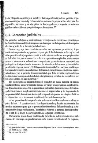 6. Juzgador 2 2 5
Italia y España, contribuye a fortalecer la independencia judicial, permite orga­
nizar con mayor unidad y coherencia los métodos de preparación, selección, de­
signación, ascensos y de disciplina de los juzgadores y propicia un estatuto
jurídico más uniforme y equitativo para los mismos.2
7
¡ 6.3. G arantías judiciales___________________________
Por garantías judiciales se suele entender el conjunto de condiciones previstas en
; la Constitución con el fin de asegurar, en la mayor medida posible, el desempeño
r efectivo y justo de la función jurisdiccional.
S'
jr Couture agrupa tales condiciones en las tres siguientes garantías: a) ¡a ga-
| rantía de independencia, apoyada en el principio de la división de poderes y la cual
¿ debe permitir a los juzgadores emitir sus decisiones conforme a su propia certe-
| za de los hechos y de acuerdo con el derecho que estimen aplicable, sin tener que
k acatar o someterse a indicaciones o sugestiones provenientes de sus superiores
fí jerárquicos (independencia interna) o de miembros de los otros poderes (inde-
p pendencia externa: supra 3.3); b) la garantía de autoridad, la cual hace posible que
los juzgadores estén en condiciones de lograr el cumplimiento efectivo de sus re­
soluciones, y c) la garantía de responsabilidad, que debe permitir exigir en forma
institucional la responsabilidad civil, disciplinaria y penal de los juzgadores, por
: los actos ilícitos en que incurran.2
8
Sin la garantía de independencia el juzgador no puede cumplir su misión
fundamental.de impartir justicia; deja de ser juez y se convierte en simple ejecu­
tor de decisiones ajenas. Sin la garantía de autoridad, las resoluciones de los juz­
gadores devienen simples recomendaciones o sugerencias; y sin la garantía de
responsabilidad, los actos de los juzgadores pueden ingresar, sin ningún obstácu­
lo ni sanción, en el terreno de la arbitrariedad y de la corrupción.
A las garantías de independencia y de autoridad hace referencia el tercer
párr. del art. 17 constitucional: “Las leyes federales y locales establecerán los
medios necesarios para que se garantice la independencia de los tribunales y la ple­
na ejecución de sus resoluciones." También se refiere a la garantía de independen­
cia el art. 116, fracc. ni, párr. segundo, de la propia Constitución.
Para que se pueda hacer efectiva esta garantía de independencia no es sufi­
ciente, sin embargo, su proclamación en la norma constitucional. Se requiere,
27 C/r. José Ovalle Favela, Garantías constitucionales del proceso. 2a. ed., Oxford University Press, Méxi­
co, 2002, pp. 4 2 3 y 424.
28 Op. cit., nota 26, p. 205.
 