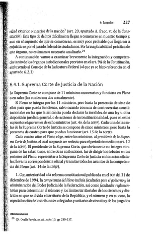 6. Juzgador 2 2 7
ridad exterior o interior de la nación" (art. 20, apartado A, fracc. vi, de la Cons­
titución). Este tipo de delitos difícilmente llegan a cometerse en nuestro tiempo y,
aun en el supuesto de que se cometieran, es muy poco probable que llegaran a
enjuiciarse por el jurado federal de ciudadanos. Por la inaplicabilidad práctica de
este órgano, no estimamos necesario analizarlo.2
9
A continuación vamos a examinar brevemente la integración y competen­
cia tanto de los órganos jurisdiccionales previstos en el art. 9 4 de la Constitución,
excluyendo al Consejo de la Judicatura Federal (al que ya se hizo referencia en el
apartado 6.2.3).
6.4.1. Suprema Corte de Justicia de la Nación
La Suprema Corte se compone de 11 ministros numerarios y funciona en Pleno
o en salas (las cuales son dos actualmente).
El Pleno se integra por los 11 ministros, pero basta la presencia de siete de
ellos para que pueda funcionar, salvo cuando conozca de controversias consti­
tucionales en las que la sentencia pueda declarar la invalidez de una ley u otra
disposición jurídica general, o de acciones de inconstitucionalidad, pues en estos
supuestos el quorum es de ocho ministros (art. 4o. de la LOPfP). Cada una de las sa­
las de la Suprema Corte de Justicia se compone de cinco ministros; pero basta la
presencia de cuatro para que puedan funcionar (art. 15 de la LOPJF).
Cada cuatro años el Pleno elige, entre los ministros, al presidente de la Supre­
ma Corte de Justicia, el cual no puede ser reelecto para el periodo inmediato (art. 12
de la lopjf). El presidente de la Suprema Corte, que obviamente no integra nin­
guna de las salas, tiene, entre otras atribuciones, las de dirigir los debates en las
sesiones del Pleno; representar a la Suprema Corte de Justicia en los actos oficia­
les; llevar la correspondencia oficial y tramitar todos los asuntos de la competen­
cia del Pleno (art. 14 de la lo p jf).
1. Con anterioridad a la reforma constitucional publicada en el dop del 31 de
diciembre de 1994, la competencia del Pleno incluía facidtades para el gobierno y ¡a
administración del Poder Judicial de la Federación, así como facultades reglamen­
tarias para determinar el número y los límites territoriales de los circuitos y dis­
tritos en que se divida el territorio de la República, y el número y, en su caso, la
especialización de los tribunales colegiados y unitarios de circuito y de los juzgados
*
p 29 C/r. OvalleFavela, op. cit., notalO, pp. 299-337.
 