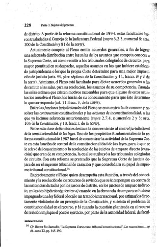 2 2 8 Parte 3. Sujetos del proceso
de distrito. A partir de la reforma constitucional de 1 9 9 4 , estas facultades fue­
ron trasladadas al Consejo de la Judicatura Federal (supra 6 .2.3, numeral 8: arts.
100 de la Constitución y 81 de la lopjf).
Actualmente compete al Pleno emitir acuerdos generales, a fin de lograr
una adecuada distribución entre las salas de los asuntos que competa conocer a
la Suprema Corte, así como remitir a los tribunales colegiados de circuito, para
mayor prontitud en su despacho, aquellos asuntos en los que hubiere estableci­
do jurisprudencia o los que la propia Corte determine para una mejor imparti­
ción de justicia (arts. 94, párr. séptimo, de la Constitución; y 11, fraccs. IVy vi de
la lopjf). Asimismo, el Pleno está facultado para dictar acuerdos generales a fin
de remitir a las salas, para su resolución, los asuntos de su competencia. Cuando
las salas estimen que existen motivos razonables para que alguno de estos asun­
tos los resuelva el Pleno, los harán de su conocimiento para que éste determine
lo que corresponda (art. 11, fracc. V, de la LOPJF).
Entre lasfunciones jurisdiccionales del Pleno se encuentra la de conocer y re­
solver las controversias constitucionales y las acciones de inconstitucionalidad, a las
que ya hicimos referencia anteriormente (supra 2 .7 .4 , numerales 2 y 3; arts.
105 de la Constitución, y 10, fracc. i, de la lopjf).
Entre esta clase de funciones destaca la concerniente al control jurisdiccional
de ¡a constitucionalidad de las leyes. Uno de los propósitos fundamentales de la re­
forma constitucional de 198 7 fue el de concentrar la actividad de la Suprema Cor­
te en esta función de control de la constitucionalidad de las leyes, para lo que se
le relevó del conocimiento y la resolución de los juicios de amparo directo (casa­
ción) que eran de su competencia, la cual se atribuyó a los tribunales colegiados
de circuito. Con esta reforma se pretendió que la Suprema Corte de Justicia de­
jara de ser el supremo tribunal de casación y que consolidara su papel de supre­
mo tribunal constitucional.3
0
Es precisamente el Pleno quien desempeña esta función, a través del conoci­
miento y la resolución de los recursos de revisión que se interpongan en contra de
las sentencias dictadas por los jueces de distrito, en los juicios de amparo indirec­
to, en las dos hipótesis siguientes; a) cuando en la demanda de amparo se hubiese
impugnado una ley federal o local o un tratado internacional, por estimarlos direc­
tamente violatorios de un precepto de la Constitución, y subsista el problema de
constitucionalidad en el recurso, y b) cuando la cuestión planteada en el recurso
de revisión implique el posible ejercicio, por parte de la autoridad federal, de facul-
30 Cfr. Héctor Fix-Zamudio, “La Suprema Corte como tribunal constitucional", Las nuevas bases..., op.
cit,, nota 22, pp. 345-390.
 