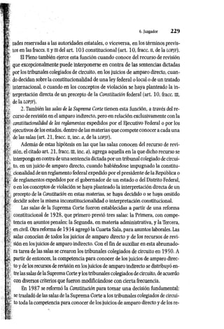tades reservadas a las autoridades estatales, o viceversa, en los términos previs­
tos en las fraccs. n y m del art. 103 constitucional (art. 10, fracc. H, de la lopjf).
El Pleno también ejerce esta función cuando conoce del recurso de revisión
que excepcionalmente puede interponerse en contra de las sentencias dictadas
por los tribunales colegiados de circuito, en los juicios de amparo directo, cuan­
do decidan sobre la constitucionalidad de una ley federal o local o de un tratado
** internacional, o cuando en los conceptos de violación se haya planteado la in­
terpretación directa de un precepto de la Constitución federal (art. 10, íracc. m,
de la lopjf).
2. También las salas de la Suprema Corte tienen esta función, a través del re­
curso de revisión en el amparo indirecto, pero en relación exclusivamente con la
constitucionalidad de los reglamentos expedidos por el Ejecutivo Federal o por los
ejecutivos de los estados, dentro de las materias que compete conocer a cada una
de las salas (art. 21, Iracc. n, inc. a, de la LOPJF).
Además de estas hipótesis en las que las salas conocen del recurso de revi­
sión, el citado art. 21, fracc. m, inc. a), agrega aquella en la que dicho recurso se
interponga en contra de una sentencia dictada por un tribunal colegiado de circuí-
y to, en un juicio de amparo directo, cuando habiéndose impugnado la constitu­
cionalidad de un reglamento federal expedido por el presidente de la República o
de reglamentos expedidos por el gobernador de un estado o del Distrito Federal,
o en los conceptos de violación se haya planteado la interpretación directa de un
* precepto de la Constitución en estas materias, se haya decidido o se haya omitido
decidir sobre la misma inconstitucionalidad o interpretación constitucional.
I ' Las salas de la Suprema Corte fueron establecidas a partir de una reforma
i, constitucional de 1928, que primero previo tres salas: la Primera, con compe­
la
, tencia en asuntos penales; la Segunda, en m ateria administrativa, y la Tercera,
í en civil. Otra reforma de 19 34 agregó la Cuarta Sala, para asuntos laborales. Las
^ salas conocían de todos los juicios de amparo directo y de los recursos de revi-
2' sión en los juicios de amparo indirecto. Con el fin de auxiliar en esta abrumado-
í ra tarea de las salas se crearon los tribunales colegiados de circuito en 1950. A
(£ partir de entonces, la competencia para conocer de los juicios de amparo direc-
| to y de los recursos de revisión en los juicios de amparo indirecto se distribuyó en-
4’ tre las salas de la Suprema Corte y los tribunales colegiados de circuito, de acuerdo
«
con diversos criterios que fueron modificándose con cierta frecuencia.
r En 1987 se reformó la Constitución para tomar una decisión fundamental:
: se trasladó de las salas de la Suprema Corte a los tribunales colegiados de circui-
' to toda la competencia para conocer de los juicios de amparo directo y de los re-
6. Juzgador 2 2 9
 
