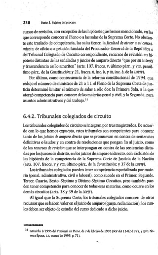 2 3 0 Parte 3. Sujetos del proceso
cursos de revisión, con excepción de las hipótesis que hemos mencionado, en las
que corresponde conocer al Pleno o a las salas de la Suprema Corte. No obstan­
te este traslado de competencia, las salas tienen la facultad de atraer a su conoci­
miento, de oficio o a petición fundada del Procurador General de la República o
del Tribunal Colegiado de Circuito correspondiente, recursos de revisión en hi­
pótesis distintas de las señaladas y juicios de amparo directo “que por su interés
y trascendencia así lo ameriten" (arts. 107, fraccs. v, último párr., y vm, penúl­
timo párr., de la Constitución; y 21, fraccs. n, inc. b, y m, inc. b, de la lo pjf).
Por último, como consecuencia de la reforma constitucional de 1 9 94, que
redujo el número de ministros de 21 a 11, el Pleno de la Suprema Corte de Jus­
ticia determinó limitar el número de salas a sólo dos: la Primera Sala, a la que
otorgó competencia para conocer de las materias penal y civil, y la Segunda, para
asuntos administrativos y del trabajo.3
1
6.4,2. Tribunales colegiados de circuito
Los tribunales colegiados de circuito se integran por tres magistrados. De acuer­
do con lo que hemos expuesto, estos tribunales son competentes para conocer
tanto de los juicios de amparo directo que se promuevan en contra de sentencias
definitivas o laudos y en contra de resoluciones que pongan fin al juicio, como
de los recursos de revisión que se interpongan en contra de las sentencias dicta­
das por los jueces de distrito, en los juicios de amparo indirecto, con exclusión de
las hipótesis de la competencia de la Suprema Corte de Justicia de la Nación
(arts. 107, fraccs. V y vm, último párr., de la Constitución; y 37 de la LOPJF).
Los tribunales colegiados pueden tener competencia especializada por mate­
ria (penal, administrativa, civil o laboral), como sucede en el Primer, Segundo,
Tercer, Cuarto, Sexto, Séptimo y Décimo Séptimo Circuitos, pero también pue­
den tener competencia para conocer de todas esas materias, como ocurre en los
demás circuitos (arts. 38 y 39 de la lopjf).
Al igual que la Suprema Corte, los tribunales colegiados conocen de otros
recursos que se hacen valer en el juicio de amparo (queja, reclamación), los cua­
les deben ser objeto de estudio del curso dedicado a dicho juicio.
sgasaaaiSjEagaa
31 Acuerdo 1/1995 del Tribunal en Pleno, de 7 de febrero de 1995 (DOFdel 13-02-1995, y s/fg , No­
vena Época, t. [, marzo de 1995, p. 71).
 